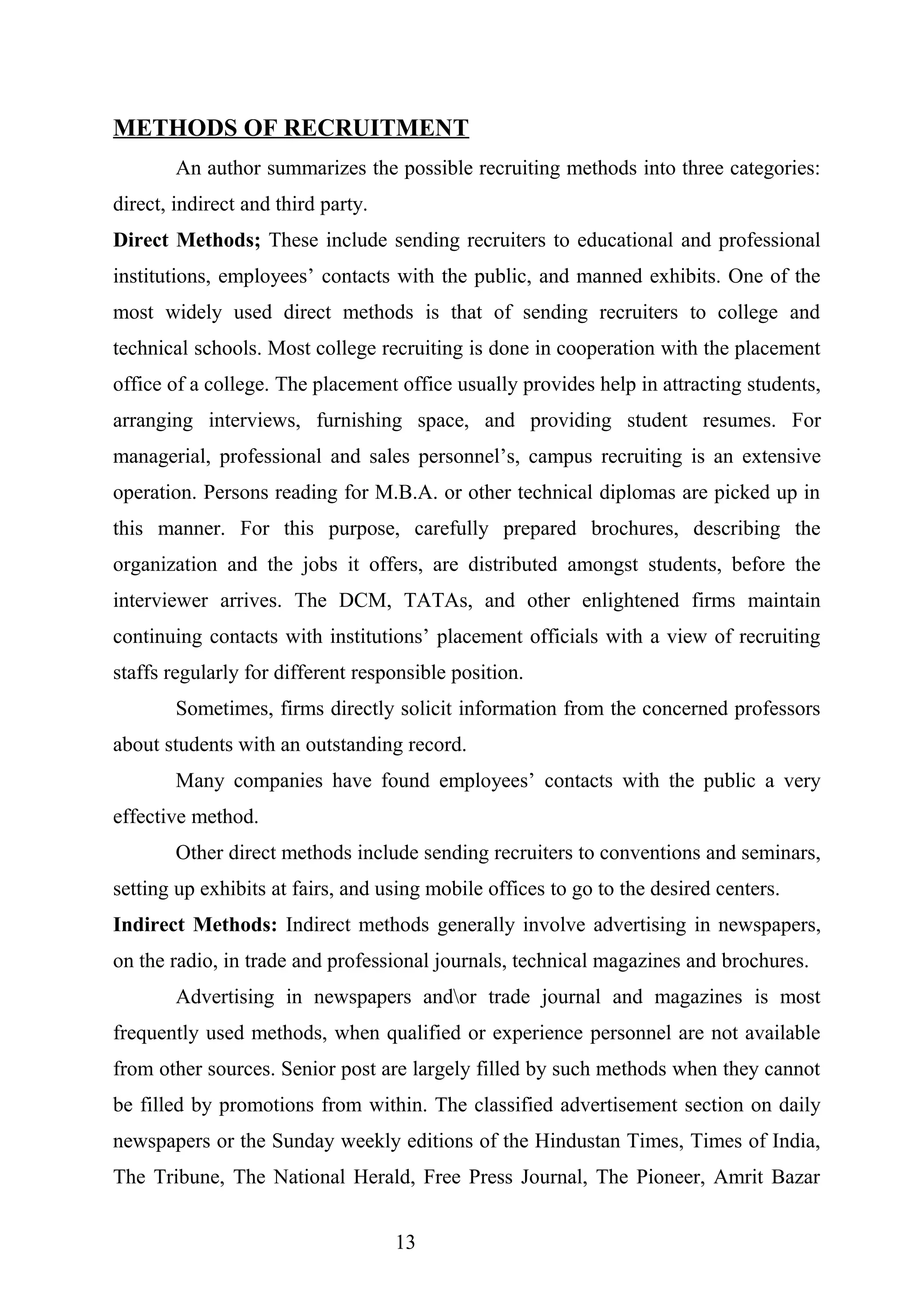 METHODS OF RECRUITMENT
An author summarizes the possible recruiting methods into three categories:
direct, indirect and third party.
Direct Methods; These include sending recruiters to educational and professional
institutions, employees’ contacts with the public, and manned exhibits. One of the
most widely used direct methods is that of sending recruiters to college and
technical schools. Most college recruiting is done in cooperation with the placement
office of a college. The placement office usually provides help in attracting students,
arranging interviews, furnishing space, and providing student resumes. For
managerial, professional and sales personnel’s, campus recruiting is an extensive
operation. Persons reading for M.B.A. or other technical diplomas are picked up in
this manner. For this purpose, carefully prepared brochures, describing the
organization and the jobs it offers, are distributed amongst students, before the
interviewer arrives. The DCM, TATAs, and other enlightened firms maintain
continuing contacts with institutions’ placement officials with a view of recruiting
staffs regularly for different responsible position.
Sometimes, firms directly solicit information from the concerned professors
about students with an outstanding record.
Many companies have found employees’ contacts with the public a very
effective method.
Other direct methods include sending recruiters to conventions and seminars,
setting up exhibits at fairs, and using mobile offices to go to the desired centers.
Indirect Methods: Indirect methods generally involve advertising in newspapers,
on the radio, in trade and professional journals, technical magazines and brochures.
Advertising in newspapers andor trade journal and magazines is most
frequently used methods, when qualified or experience personnel are not available
from other sources. Senior post are largely filled by such methods when they cannot
be filled by promotions from within. The classified advertisement section on daily
newspapers or the Sunday weekly editions of the Hindustan Times, Times of India,
The Tribune, The National Herald, Free Press Journal, The Pioneer, Amrit Bazar
13
 