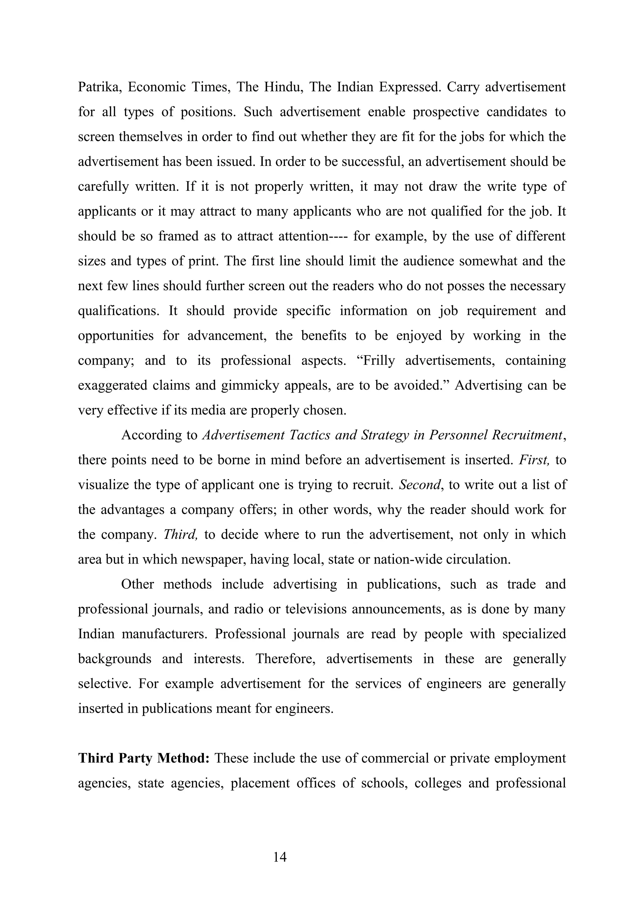 Patrika, Economic Times, The Hindu, The Indian Expressed. Carry advertisement
for all types of positions. Such advertisement enable prospective candidates to
screen themselves in order to find out whether they are fit for the jobs for which the
advertisement has been issued. In order to be successful, an advertisement should be
carefully written. If it is not properly written, it may not draw the write type of
applicants or it may attract to many applicants who are not qualified for the job. It
should be so framed as to attract attention---- for example, by the use of different
sizes and types of print. The first line should limit the audience somewhat and the
next few lines should further screen out the readers who do not posses the necessary
qualifications. It should provide specific information on job requirement and
opportunities for advancement, the benefits to be enjoyed by working in the
company; and to its professional aspects. “Frilly advertisements, containing
exaggerated claims and gimmicky appeals, are to be avoided.” Advertising can be
very effective if its media are properly chosen.
According to Advertisement Tactics and Strategy in Personnel Recruitment,
there points need to be borne in mind before an advertisement is inserted. First, to
visualize the type of applicant one is trying to recruit. Second, to write out a list of
the advantages a company offers; in other words, why the reader should work for
the company. Third, to decide where to run the advertisement, not only in which
area but in which newspaper, having local, state or nation-wide circulation.
Other methods include advertising in publications, such as trade and
professional journals, and radio or televisions announcements, as is done by many
Indian manufacturers. Professional journals are read by people with specialized
backgrounds and interests. Therefore, advertisements in these are generally
selective. For example advertisement for the services of engineers are generally
inserted in publications meant for engineers.
Third Party Method: These include the use of commercial or private employment
agencies, state agencies, placement offices of schools, colleges and professional
14
 