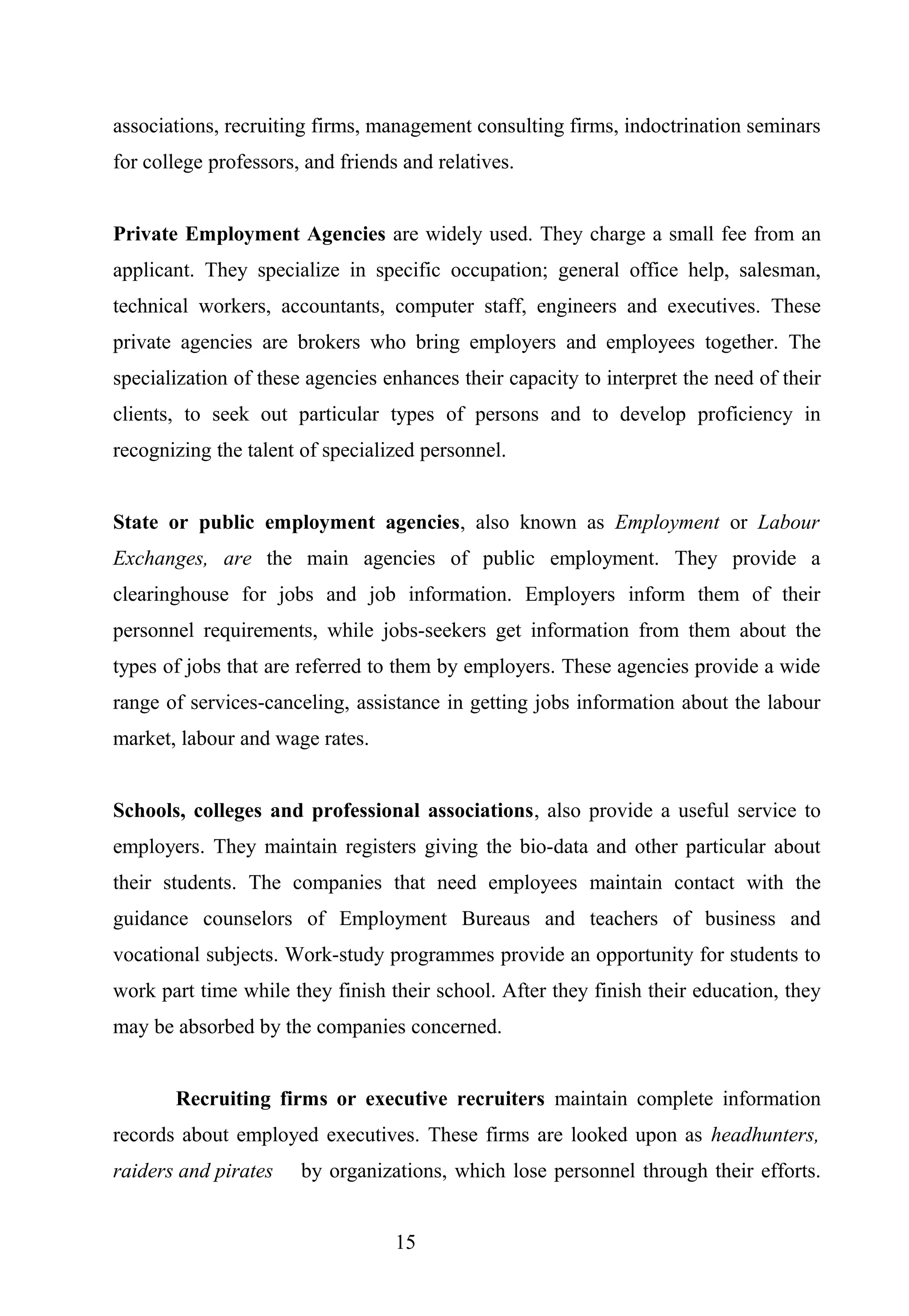 associations, recruiting firms, management consulting firms, indoctrination seminars
for college professors, and friends and relatives.
Private Employment Agencies are widely used. They charge a small fee from an
applicant. They specialize in specific occupation; general office help, salesman,
technical workers, accountants, computer staff, engineers and executives. These
private agencies are brokers who bring employers and employees together. The
specialization of these agencies enhances their capacity to interpret the need of their
clients, to seek out particular types of persons and to develop proficiency in
recognizing the talent of specialized personnel.
State or public employment agencies, also known as Employment or Labour
Exchanges, are the main agencies of public employment. They provide a
clearinghouse for jobs and job information. Employers inform them of their
personnel requirements, while jobs-seekers get information from them about the
types of jobs that are referred to them by employers. These agencies provide a wide
range of services-canceling, assistance in getting jobs information about the labour
market, labour and wage rates.
Schools, colleges and professional associations, also provide a useful service to
employers. They maintain registers giving the bio-data and other particular about
their students. The companies that need employees maintain contact with the
guidance counselors of Employment Bureaus and teachers of business and
vocational subjects. Work-study programmes provide an opportunity for students to
work part time while they finish their school. After they finish their education, they
may be absorbed by the companies concerned.
Recruiting firms or executive recruiters maintain complete information
records about employed executives. These firms are looked upon as headhunters,
raiders and pirates by organizations, which lose personnel through their efforts.
15
 