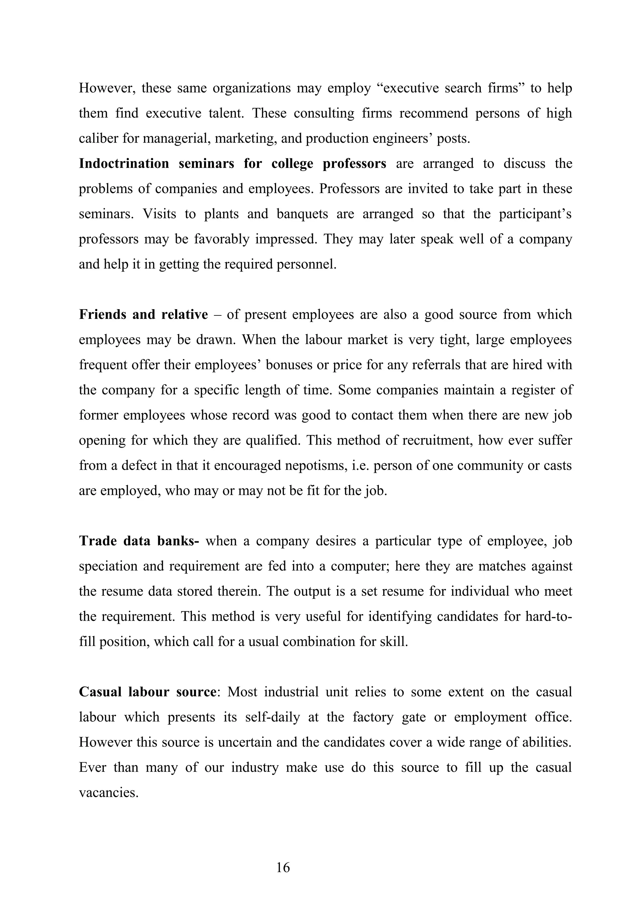 However, these same organizations may employ “executive search firms” to help
them find executive talent. These consulting firms recommend persons of high
caliber for managerial, marketing, and production engineers’ posts.
Indoctrination seminars for college professors are arranged to discuss the
problems of companies and employees. Professors are invited to take part in these
seminars. Visits to plants and banquets are arranged so that the participant’s
professors may be favorably impressed. They may later speak well of a company
and help it in getting the required personnel.
Friends and relative – of present employees are also a good source from which
employees may be drawn. When the labour market is very tight, large employees
frequent offer their employees’ bonuses or price for any referrals that are hired with
the company for a specific length of time. Some companies maintain a register of
former employees whose record was good to contact them when there are new job
opening for which they are qualified. This method of recruitment, how ever suffer
from a defect in that it encouraged nepotisms, i.e. person of one community or casts
are employed, who may or may not be fit for the job.
Trade data banks- when a company desires a particular type of employee, job
speciation and requirement are fed into a computer; here they are matches against
the resume data stored therein. The output is a set resume for individual who meet
the requirement. This method is very useful for identifying candidates for hard-to-
fill position, which call for a usual combination for skill.
Casual labour source: Most industrial unit relies to some extent on the casual
labour which presents its self-daily at the factory gate or employment office.
However this source is uncertain and the candidates cover a wide range of abilities.
Ever than many of our industry make use do this source to fill up the casual
vacancies.
16
 