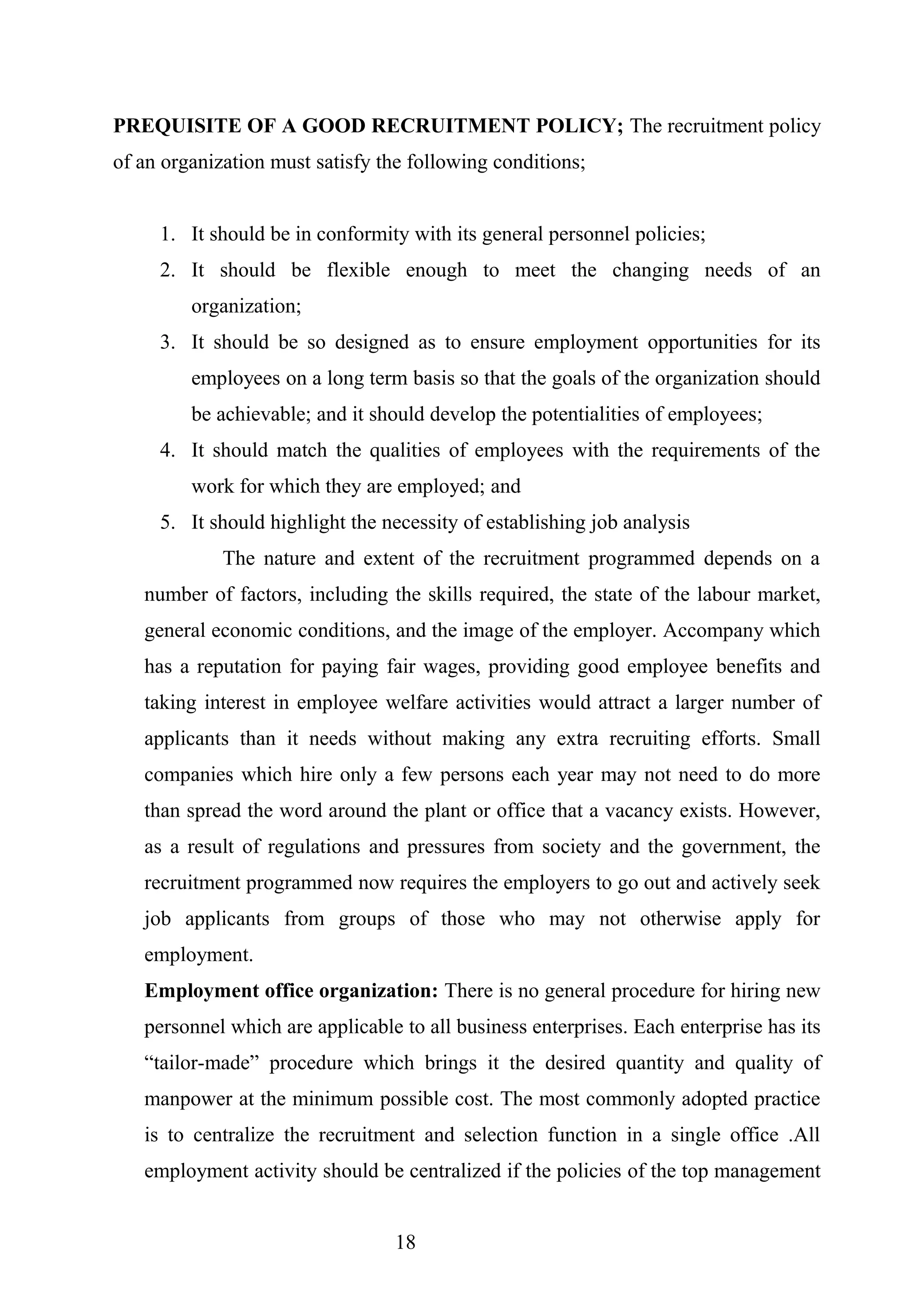 PREQUISITE OF A GOOD RECRUITMENT POLICY; The recruitment policy
of an organization must satisfy the following conditions;
1. It should be in conformity with its general personnel policies;
2. It should be flexible enough to meet the changing needs of an
organization;
3. It should be so designed as to ensure employment opportunities for its
employees on a long term basis so that the goals of the organization should
be achievable; and it should develop the potentialities of employees;
4. It should match the qualities of employees with the requirements of the
work for which they are employed; and
5. It should highlight the necessity of establishing job analysis
The nature and extent of the recruitment programmed depends on a
number of factors, including the skills required, the state of the labour market,
general economic conditions, and the image of the employer. Accompany which
has a reputation for paying fair wages, providing good employee benefits and
taking interest in employee welfare activities would attract a larger number of
applicants than it needs without making any extra recruiting efforts. Small
companies which hire only a few persons each year may not need to do more
than spread the word around the plant or office that a vacancy exists. However,
as a result of regulations and pressures from society and the government, the
recruitment programmed now requires the employers to go out and actively seek
job applicants from groups of those who may not otherwise apply for
employment.
Employment office organization: There is no general procedure for hiring new
personnel which are applicable to all business enterprises. Each enterprise has its
“tailor-made” procedure which brings it the desired quantity and quality of
manpower at the minimum possible cost. The most commonly adopted practice
is to centralize the recruitment and selection function in a single office .All
employment activity should be centralized if the policies of the top management
18
 