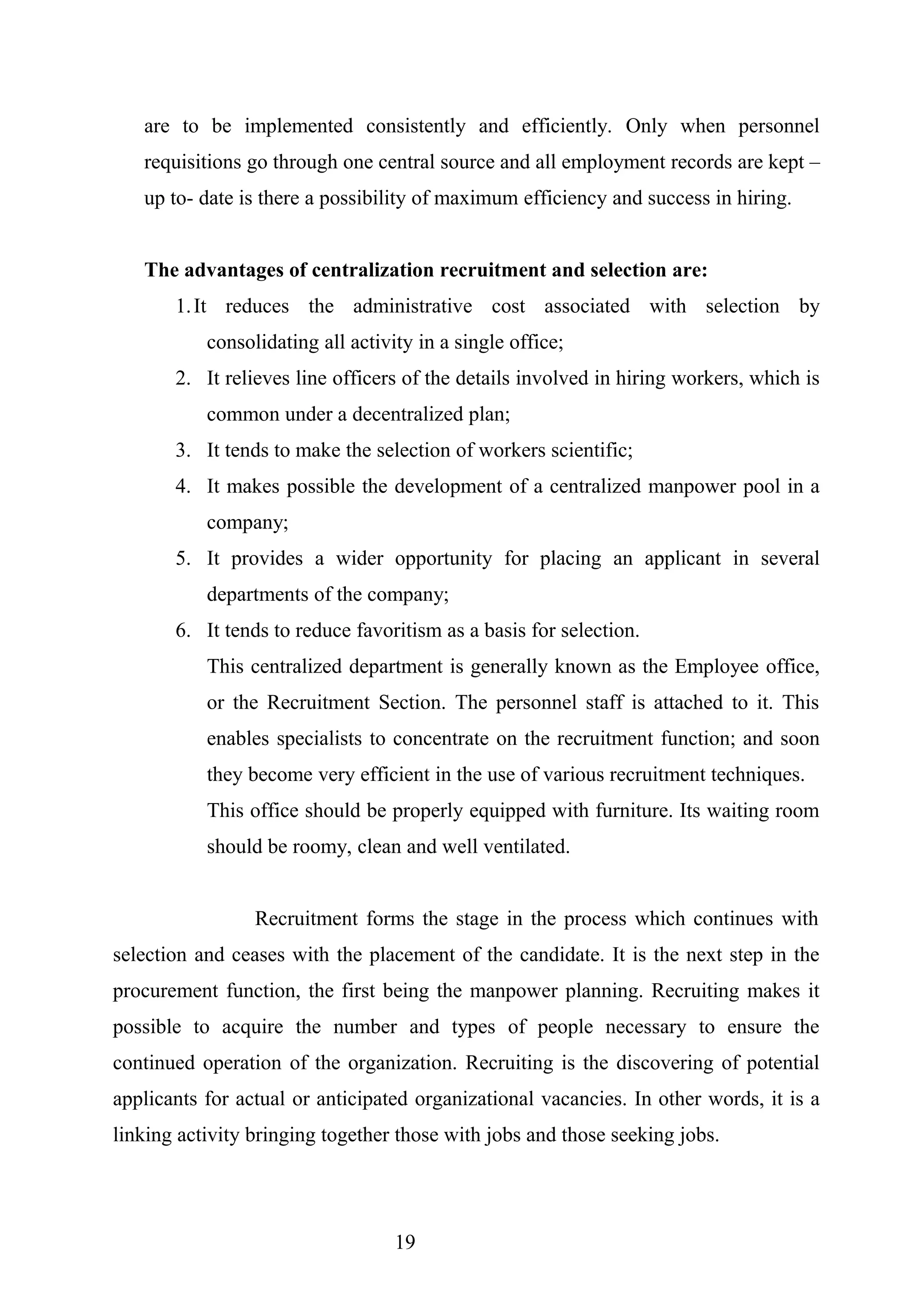 are to be implemented consistently and efficiently. Only when personnel
requisitions go through one central source and all employment records are kept –
up to- date is there a possibility of maximum efficiency and success in hiring.
The advantages of centralization recruitment and selection are:
1.It reduces the administrative cost associated with selection by
consolidating all activity in a single office;
2. It relieves line officers of the details involved in hiring workers, which is
common under a decentralized plan;
3. It tends to make the selection of workers scientific;
4. It makes possible the development of a centralized manpower pool in a
company;
5. It provides a wider opportunity for placing an applicant in several
departments of the company;
6. It tends to reduce favoritism as a basis for selection.
This centralized department is generally known as the Employee office,
or the Recruitment Section. The personnel staff is attached to it. This
enables specialists to concentrate on the recruitment function; and soon
they become very efficient in the use of various recruitment techniques.
This office should be properly equipped with furniture. Its waiting room
should be roomy, clean and well ventilated.
Recruitment forms the stage in the process which continues with
selection and ceases with the placement of the candidate. It is the next step in the
procurement function, the first being the manpower planning. Recruiting makes it
possible to acquire the number and types of people necessary to ensure the
continued operation of the organization. Recruiting is the discovering of potential
applicants for actual or anticipated organizational vacancies. In other words, it is a
linking activity bringing together those with jobs and those seeking jobs.
19
 