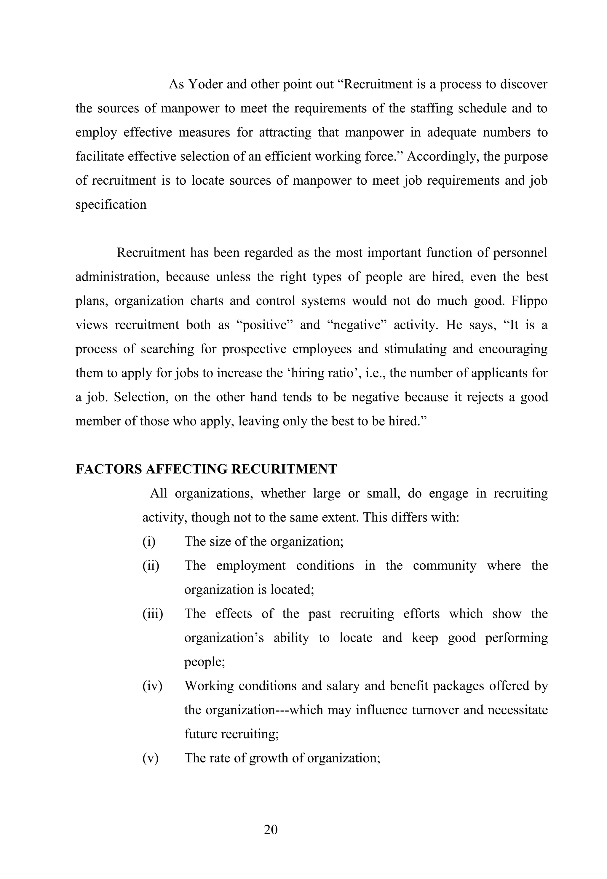 As Yoder and other point out “Recruitment is a process to discover
the sources of manpower to meet the requirements of the staffing schedule and to
employ effective measures for attracting that manpower in adequate numbers to
facilitate effective selection of an efficient working force.” Accordingly, the purpose
of recruitment is to locate sources of manpower to meet job requirements and job
specification
Recruitment has been regarded as the most important function of personnel
administration, because unless the right types of people are hired, even the best
plans, organization charts and control systems would not do much good. Flippo
views recruitment both as “positive” and “negative” activity. He says, “It is a
process of searching for prospective employees and stimulating and encouraging
them to apply for jobs to increase the ‘hiring ratio’, i.e., the number of applicants for
a job. Selection, on the other hand tends to be negative because it rejects a good
member of those who apply, leaving only the best to be hired.”
FACTORS AFFECTING RECURITMENT
All organizations, whether large or small, do engage in recruiting
activity, though not to the same extent. This differs with:
(i) The size of the organization;
(ii) The employment conditions in the community where the
organization is located;
(iii) The effects of the past recruiting efforts which show the
organization’s ability to locate and keep good performing
people;
(iv) Working conditions and salary and benefit packages offered by
the organization---which may influence turnover and necessitate
future recruiting;
(v) The rate of growth of organization;
20
 