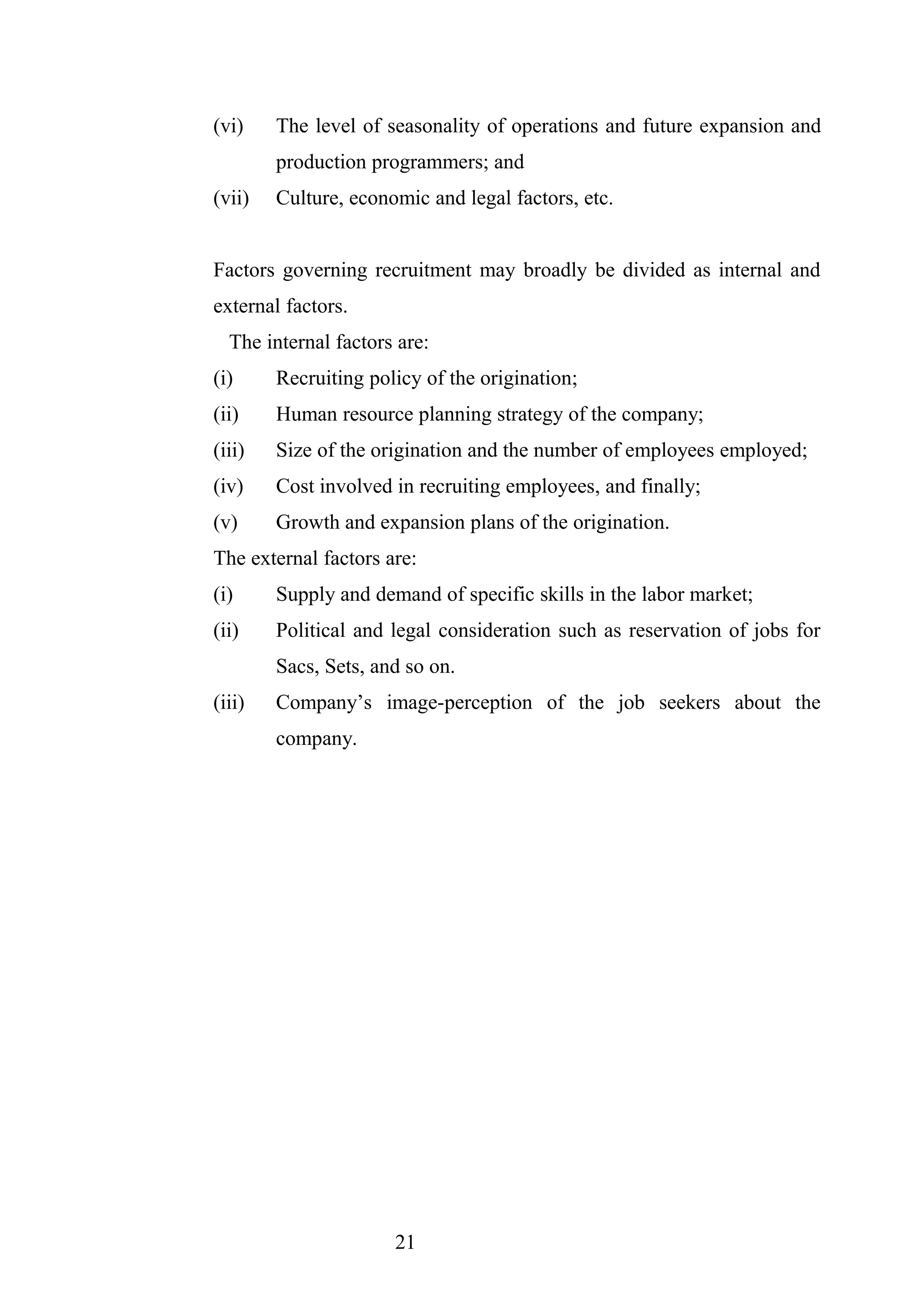 (vi) The level of seasonality of operations and future expansion and
production programmers; and
(vii) Culture, economic and legal factors, etc.
Factors governing recruitment may broadly be divided as internal and
external factors.
The internal factors are:
(i) Recruiting policy of the origination;
(ii) Human resource planning strategy of the company;
(iii) Size of the origination and the number of employees employed;
(iv) Cost involved in recruiting employees, and finally;
(v) Growth and expansion plans of the origination.
The external factors are:
(i) Supply and demand of specific skills in the labor market;
(ii) Political and legal consideration such as reservation of jobs for
Sacs, Sets, and so on.
(iii) Company’s image-perception of the job seekers about the
company.
21
 