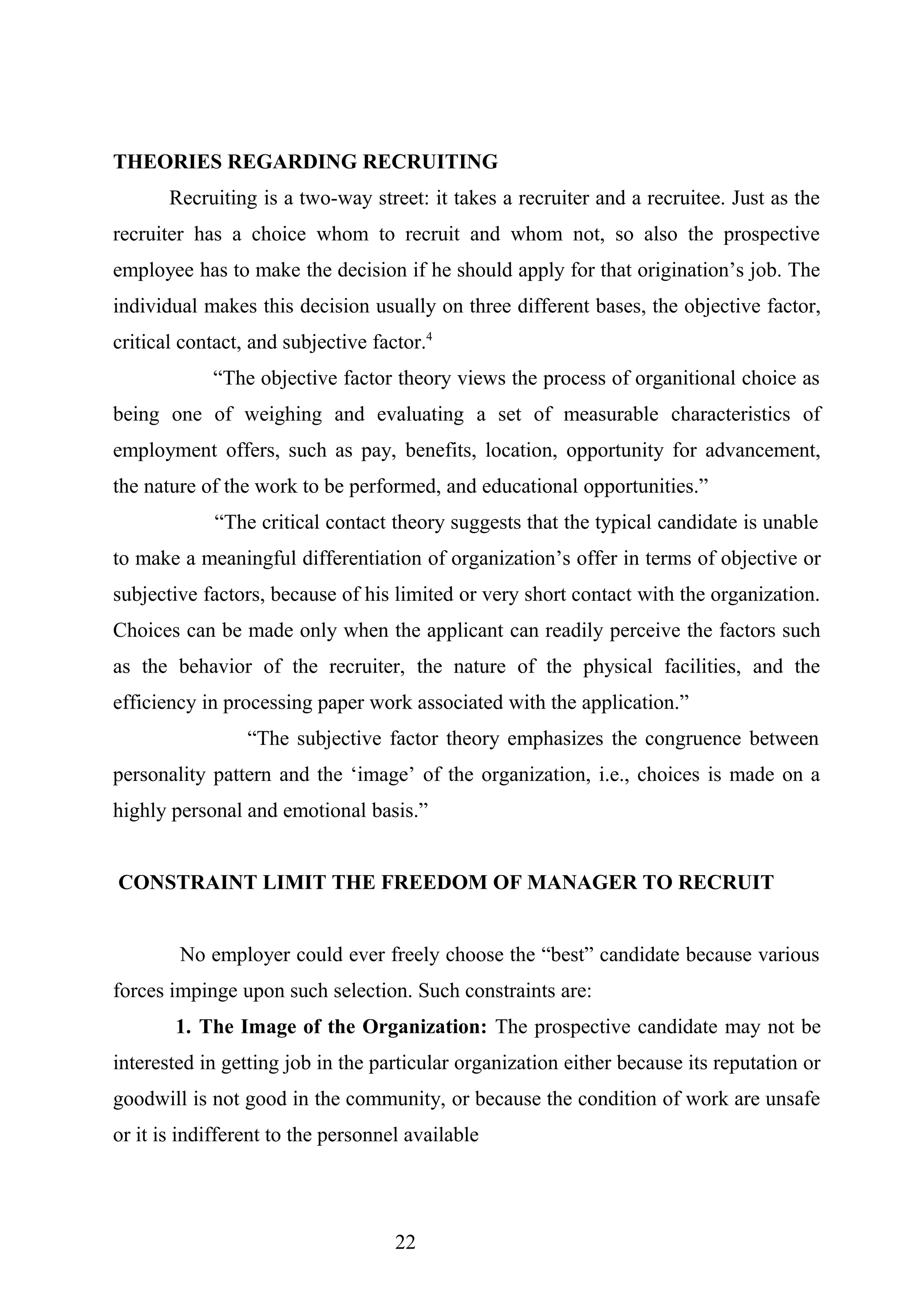 THEORIES REGARDING RECRUITING
Recruiting is a two-way street: it takes a recruiter and a recruitee. Just as the
recruiter has a choice whom to recruit and whom not, so also the prospective
employee has to make the decision if he should apply for that origination’s job. The
individual makes this decision usually on three different bases, the objective factor,
critical contact, and subjective factor.4
“The objective factor theory views the process of organitional choice as
being one of weighing and evaluating a set of measurable characteristics of
employment offers, such as pay, benefits, location, opportunity for advancement,
the nature of the work to be performed, and educational opportunities.”
“The critical contact theory suggests that the typical candidate is unable
to make a meaningful differentiation of organization’s offer in terms of objective or
subjective factors, because of his limited or very short contact with the organization.
Choices can be made only when the applicant can readily perceive the factors such
as the behavior of the recruiter, the nature of the physical facilities, and the
efficiency in processing paper work associated with the application.”
“The subjective factor theory emphasizes the congruence between
personality pattern and the ‘image’ of the organization, i.e., choices is made on a
highly personal and emotional basis.”
CONSTRAINT LIMIT THE FREEDOM OF MANAGER TO RECRUIT
No employer could ever freely choose the “best” candidate because various
forces impinge upon such selection. Such constraints are:
1. The Image of the Organization: The prospective candidate may not be
interested in getting job in the particular organization either because its reputation or
goodwill is not good in the community, or because the condition of work are unsafe
or it is indifferent to the personnel available
22
 