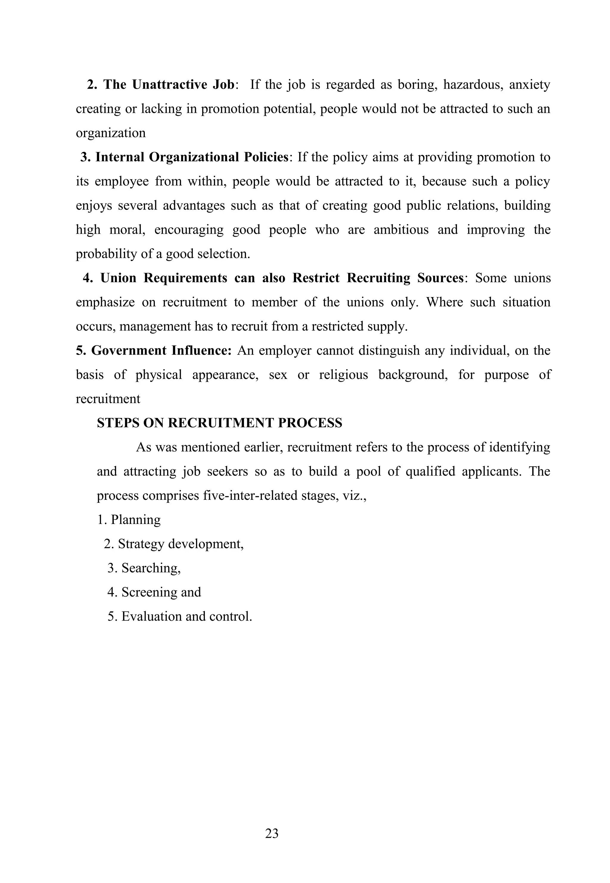 2. The Unattractive Job: If the job is regarded as boring, hazardous, anxiety
creating or lacking in promotion potential, people would not be attracted to such an
organization
3. Internal Organizational Policies: If the policy aims at providing promotion to
its employee from within, people would be attracted to it, because such a policy
enjoys several advantages such as that of creating good public relations, building
high moral, encouraging good people who are ambitious and improving the
probability of a good selection.
4. Union Requirements can also Restrict Recruiting Sources: Some unions
emphasize on recruitment to member of the unions only. Where such situation
occurs, management has to recruit from a restricted supply.
5. Government Influence: An employer cannot distinguish any individual, on the
basis of physical appearance, sex or religious background, for purpose of
recruitment
STEPS ON RECRUITMENT PROCESS
As was mentioned earlier, recruitment refers to the process of identifying
and attracting job seekers so as to build a pool of qualified applicants. The
process comprises five-inter-related stages, viz.,
1. Planning
2. Strategy development,
3. Searching,
4. Screening and
5. Evaluation and control.
23
 