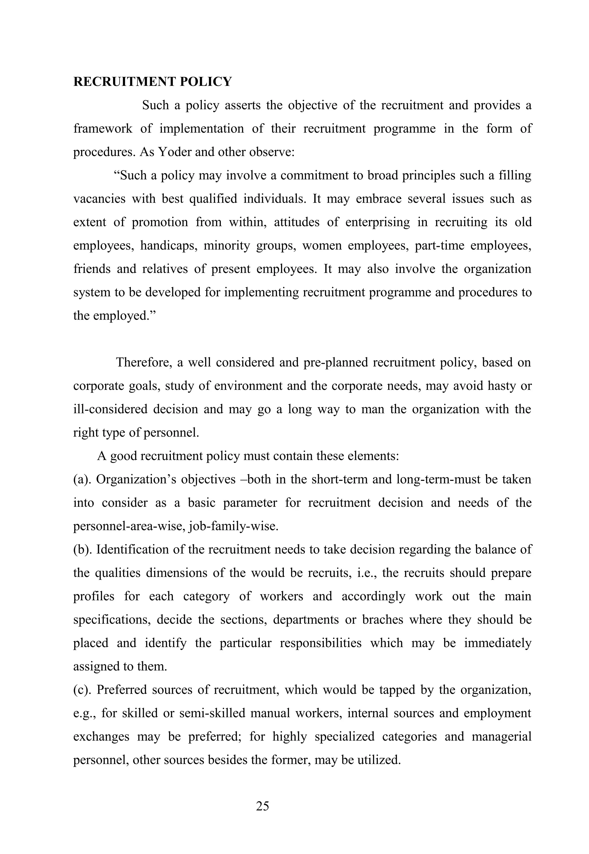 RECRUITMENT POLICY
Such a policy asserts the objective of the recruitment and provides a
framework of implementation of their recruitment programme in the form of
procedures. As Yoder and other observe:
“Such a policy may involve a commitment to broad principles such a filling
vacancies with best qualified individuals. It may embrace several issues such as
extent of promotion from within, attitudes of enterprising in recruiting its old
employees, handicaps, minority groups, women employees, part-time employees,
friends and relatives of present employees. It may also involve the organization
system to be developed for implementing recruitment programme and procedures to
the employed.”
Therefore, a well considered and pre-planned recruitment policy, based on
corporate goals, study of environment and the corporate needs, may avoid hasty or
ill-considered decision and may go a long way to man the organization with the
right type of personnel.
A good recruitment policy must contain these elements:
(a). Organization’s objectives –both in the short-term and long-term-must be taken
into consider as a basic parameter for recruitment decision and needs of the
personnel-area-wise, job-family-wise.
(b). Identification of the recruitment needs to take decision regarding the balance of
the qualities dimensions of the would be recruits, i.e., the recruits should prepare
profiles for each category of workers and accordingly work out the main
specifications, decide the sections, departments or braches where they should be
placed and identify the particular responsibilities which may be immediately
assigned to them.
(c). Preferred sources of recruitment, which would be tapped by the organization,
e.g., for skilled or semi-skilled manual workers, internal sources and employment
exchanges may be preferred; for highly specialized categories and managerial
personnel, other sources besides the former, may be utilized.
25
 