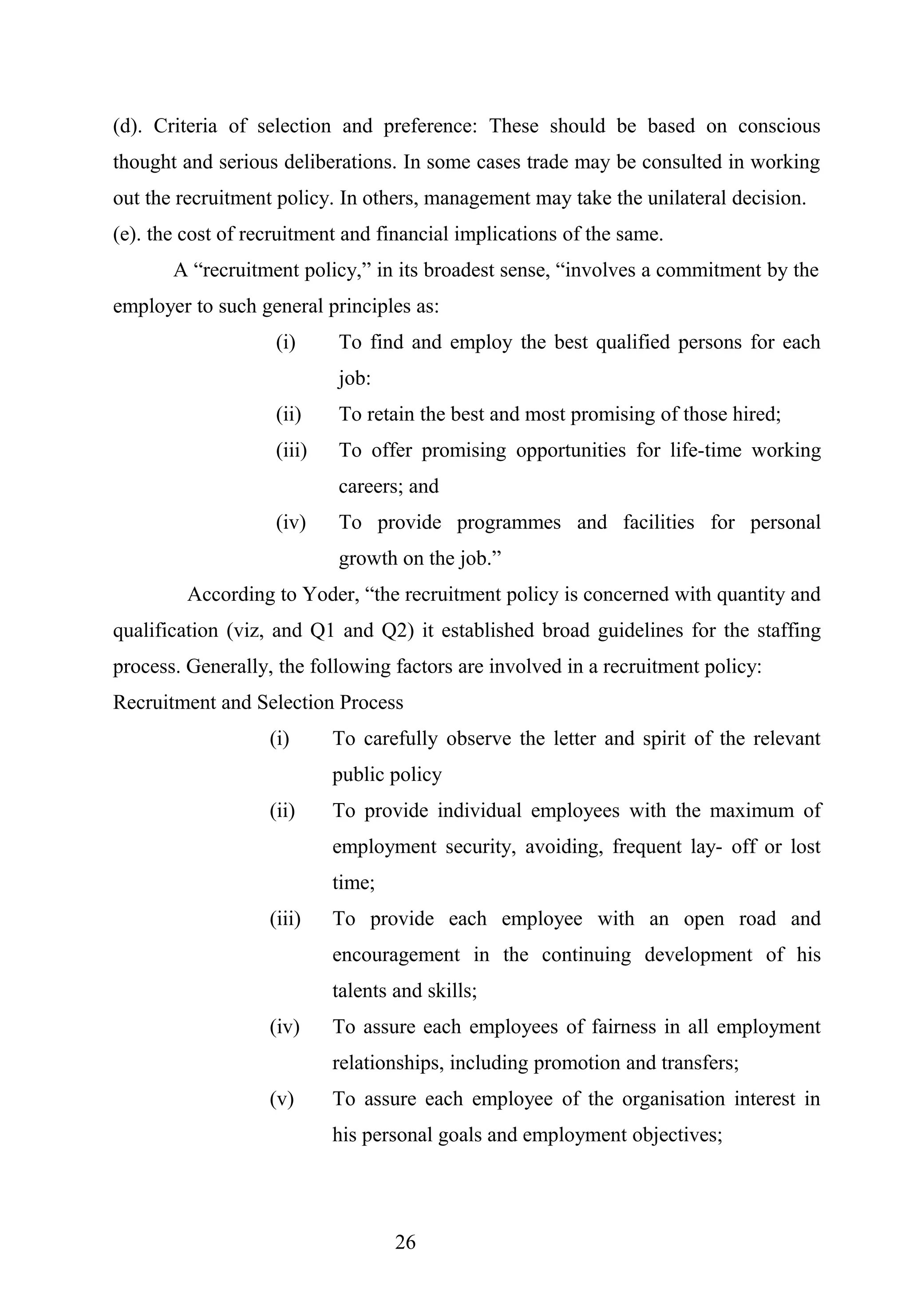 (d). Criteria of selection and preference: These should be based on conscious
thought and serious deliberations. In some cases trade may be consulted in working
out the recruitment policy. In others, management may take the unilateral decision.
(e). the cost of recruitment and financial implications of the same.
A “recruitment policy,” in its broadest sense, “involves a commitment by the
employer to such general principles as:
(i) To find and employ the best qualified persons for each
job:
(ii) To retain the best and most promising of those hired;
(iii) To offer promising opportunities for life-time working
careers; and
(iv) To provide programmes and facilities for personal
growth on the job.”
According to Yoder, “the recruitment policy is concerned with quantity and
qualification (viz, and Q1 and Q2) it established broad guidelines for the staffing
process. Generally, the following factors are involved in a recruitment policy:
Recruitment and Selection Process
(i) To carefully observe the letter and spirit of the relevant
public policy
(ii) To provide individual employees with the maximum of
employment security, avoiding, frequent lay- off or lost
time;
(iii) To provide each employee with an open road and
encouragement in the continuing development of his
talents and skills;
(iv) To assure each employees of fairness in all employment
relationships, including promotion and transfers;
(v) To assure each employee of the organisation interest in
his personal goals and employment objectives;
26
 