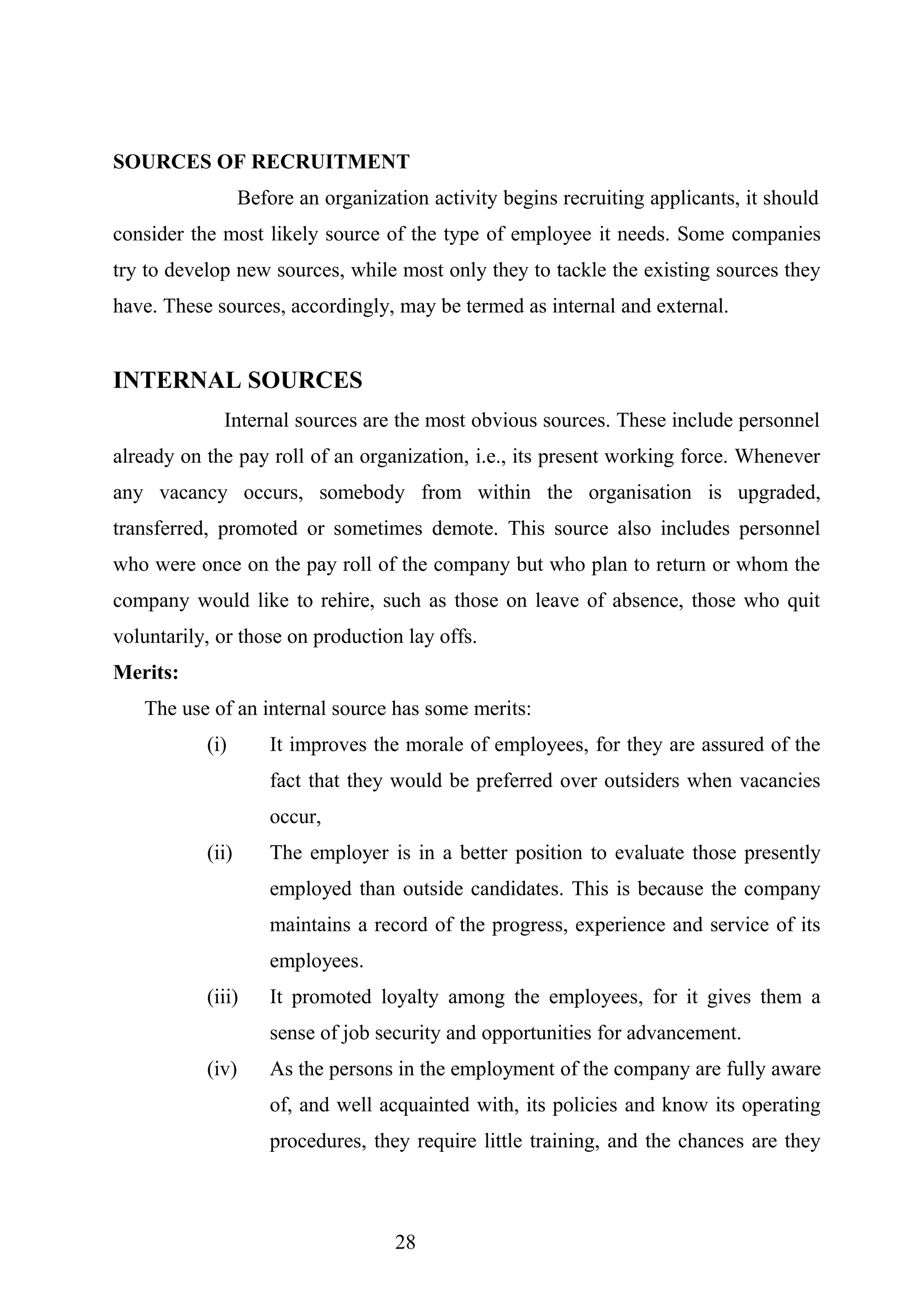SOURCES OF RECRUITMENT
Before an organization activity begins recruiting applicants, it should
consider the most likely source of the type of employee it needs. Some companies
try to develop new sources, while most only they to tackle the existing sources they
have. These sources, accordingly, may be termed as internal and external.
INTERNAL SOURCES
Internal sources are the most obvious sources. These include personnel
already on the pay roll of an organization, i.e., its present working force. Whenever
any vacancy occurs, somebody from within the organisation is upgraded,
transferred, promoted or sometimes demote. This source also includes personnel
who were once on the pay roll of the company but who plan to return or whom the
company would like to rehire, such as those on leave of absence, those who quit
voluntarily, or those on production lay offs.
Merits:
The use of an internal source has some merits:
(i) It improves the morale of employees, for they are assured of the
fact that they would be preferred over outsiders when vacancies
occur,
(ii) The employer is in a better position to evaluate those presently
employed than outside candidates. This is because the company
maintains a record of the progress, experience and service of its
employees.
(iii) It promoted loyalty among the employees, for it gives them a
sense of job security and opportunities for advancement.
(iv) As the persons in the employment of the company are fully aware
of, and well acquainted with, its policies and know its operating
procedures, they require little training, and the chances are they
28
 