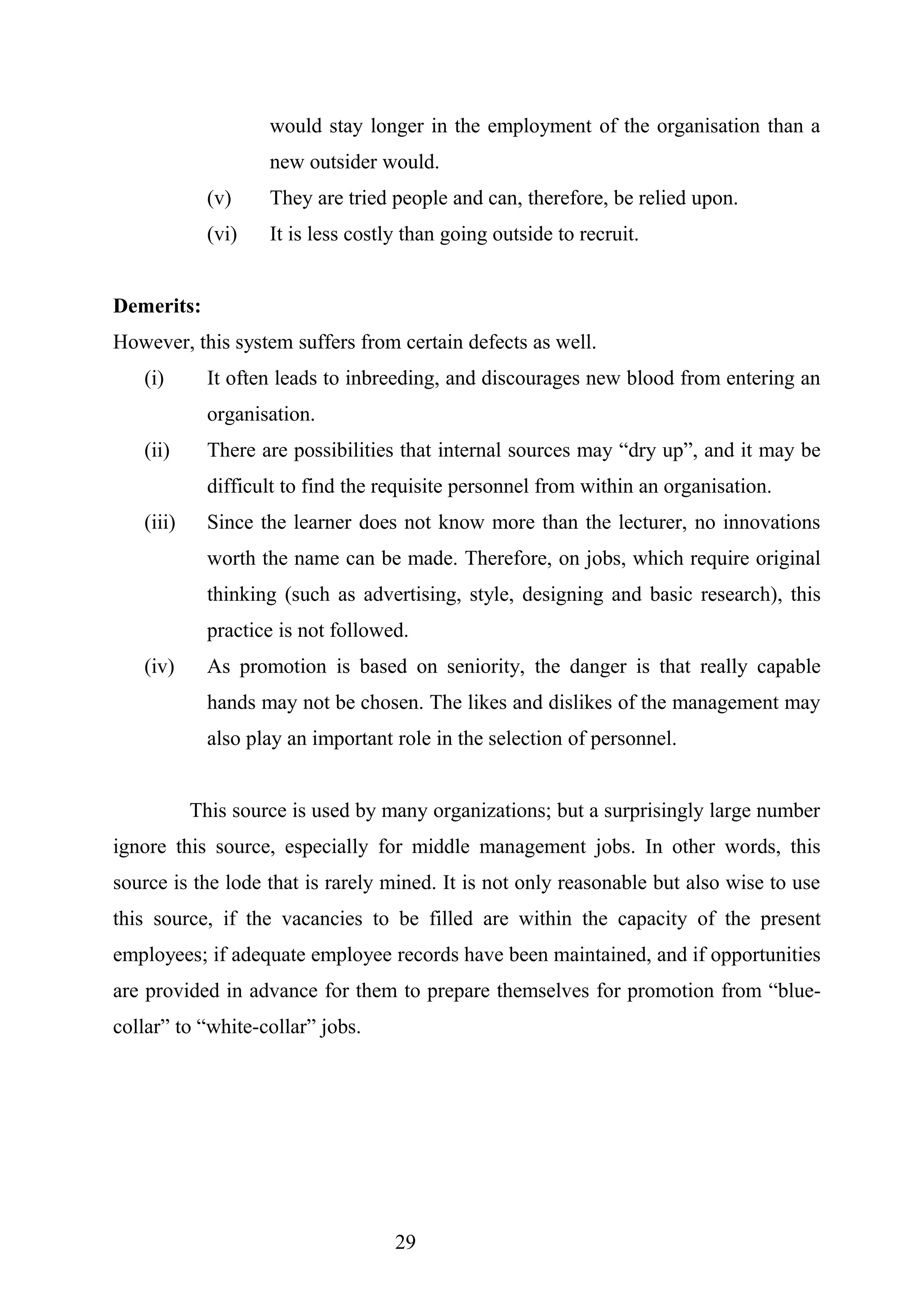 would stay longer in the employment of the organisation than a
new outsider would.
(v) They are tried people and can, therefore, be relied upon.
(vi) It is less costly than going outside to recruit.
Demerits:
However, this system suffers from certain defects as well.
(i) It often leads to inbreeding, and discourages new blood from entering an
organisation.
(ii) There are possibilities that internal sources may “dry up”, and it may be
difficult to find the requisite personnel from within an organisation.
(iii) Since the learner does not know more than the lecturer, no innovations
worth the name can be made. Therefore, on jobs, which require original
thinking (such as advertising, style, designing and basic research), this
practice is not followed.
(iv) As promotion is based on seniority, the danger is that really capable
hands may not be chosen. The likes and dislikes of the management may
also play an important role in the selection of personnel.
This source is used by many organizations; but a surprisingly large number
ignore this source, especially for middle management jobs. In other words, this
source is the lode that is rarely mined. It is not only reasonable but also wise to use
this source, if the vacancies to be filled are within the capacity of the present
employees; if adequate employee records have been maintained, and if opportunities
are provided in advance for them to prepare themselves for promotion from “blue-
collar” to “white-collar” jobs.
29
 