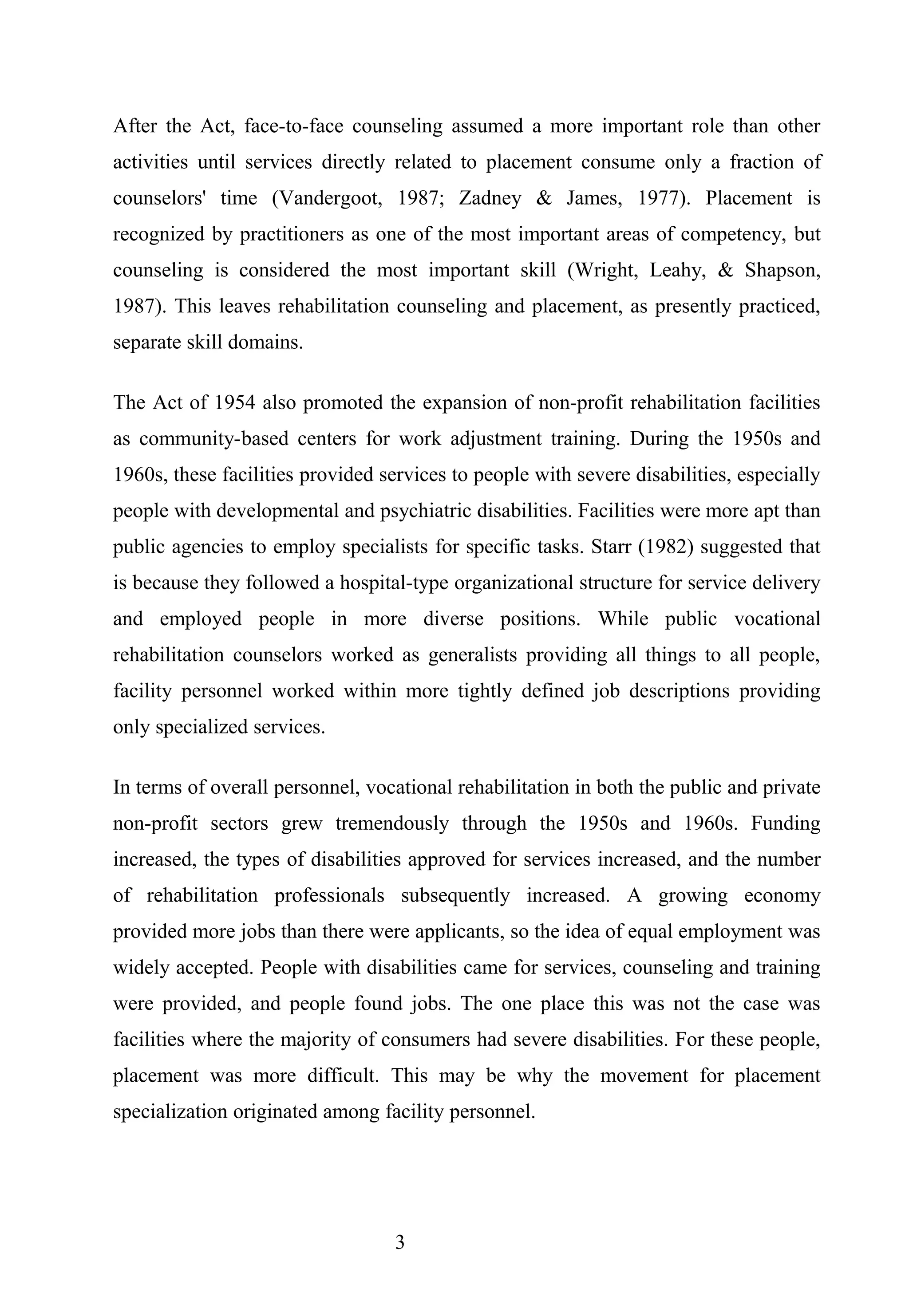 After the Act, face-to-face counseling assumed a more important role than other
activities until services directly related to placement consume only a fraction of
counselors' time (Vandergoot, 1987; Zadney & James, 1977). Placement is
recognized by practitioners as one of the most important areas of competency, but
counseling is considered the most important skill (Wright, Leahy, & Shapson,
1987). This leaves rehabilitation counseling and placement, as presently practiced,
separate skill domains.
The Act of 1954 also promoted the expansion of non-profit rehabilitation facilities
as community-based centers for work adjustment training. During the 1950s and
1960s, these facilities provided services to people with severe disabilities, especially
people with developmental and psychiatric disabilities. Facilities were more apt than
public agencies to employ specialists for specific tasks. Starr (1982) suggested that
is because they followed a hospital-type organizational structure for service delivery
and employed people in more diverse positions. While public vocational
rehabilitation counselors worked as generalists providing all things to all people,
facility personnel worked within more tightly defined job descriptions providing
only specialized services.
In terms of overall personnel, vocational rehabilitation in both the public and private
non-profit sectors grew tremendously through the 1950s and 1960s. Funding
increased, the types of disabilities approved for services increased, and the number
of rehabilitation professionals subsequently increased. A growing economy
provided more jobs than there were applicants, so the idea of equal employment was
widely accepted. People with disabilities came for services, counseling and training
were provided, and people found jobs. The one place this was not the case was
facilities where the majority of consumers had severe disabilities. For these people,
placement was more difficult. This may be why the movement for placement
specialization originated among facility personnel.
3
 
