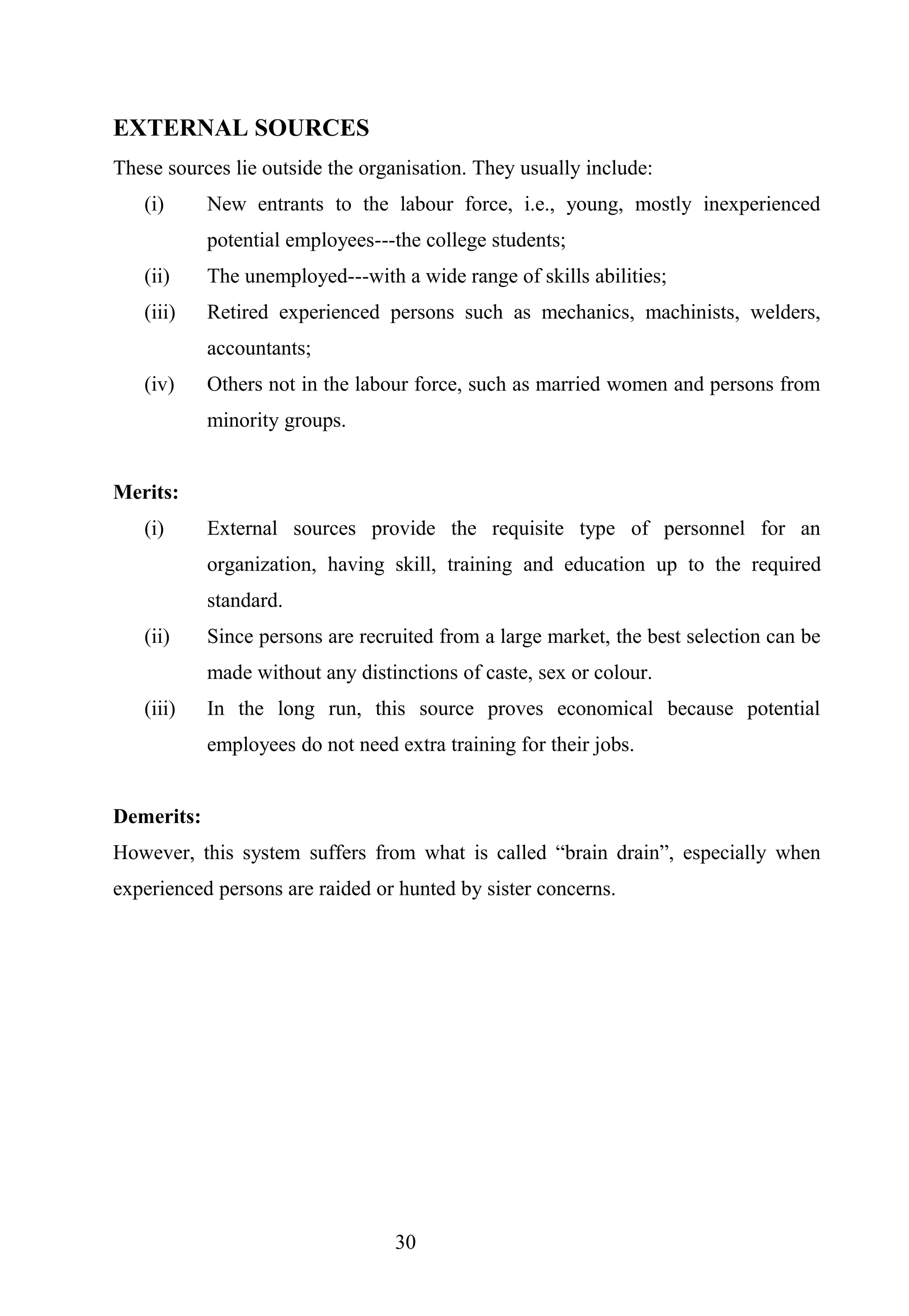 EXTERNAL SOURCES
These sources lie outside the organisation. They usually include:
(i) New entrants to the labour force, i.e., young, mostly inexperienced
potential employees---the college students;
(ii) The unemployed---with a wide range of skills abilities;
(iii) Retired experienced persons such as mechanics, machinists, welders,
accountants;
(iv) Others not in the labour force, such as married women and persons from
minority groups.
Merits:
(i) External sources provide the requisite type of personnel for an
organization, having skill, training and education up to the required
standard.
(ii) Since persons are recruited from a large market, the best selection can be
made without any distinctions of caste, sex or colour.
(iii) In the long run, this source proves economical because potential
employees do not need extra training for their jobs.
Demerits:
However, this system suffers from what is called “brain drain”, especially when
experienced persons are raided or hunted by sister concerns.
30
 