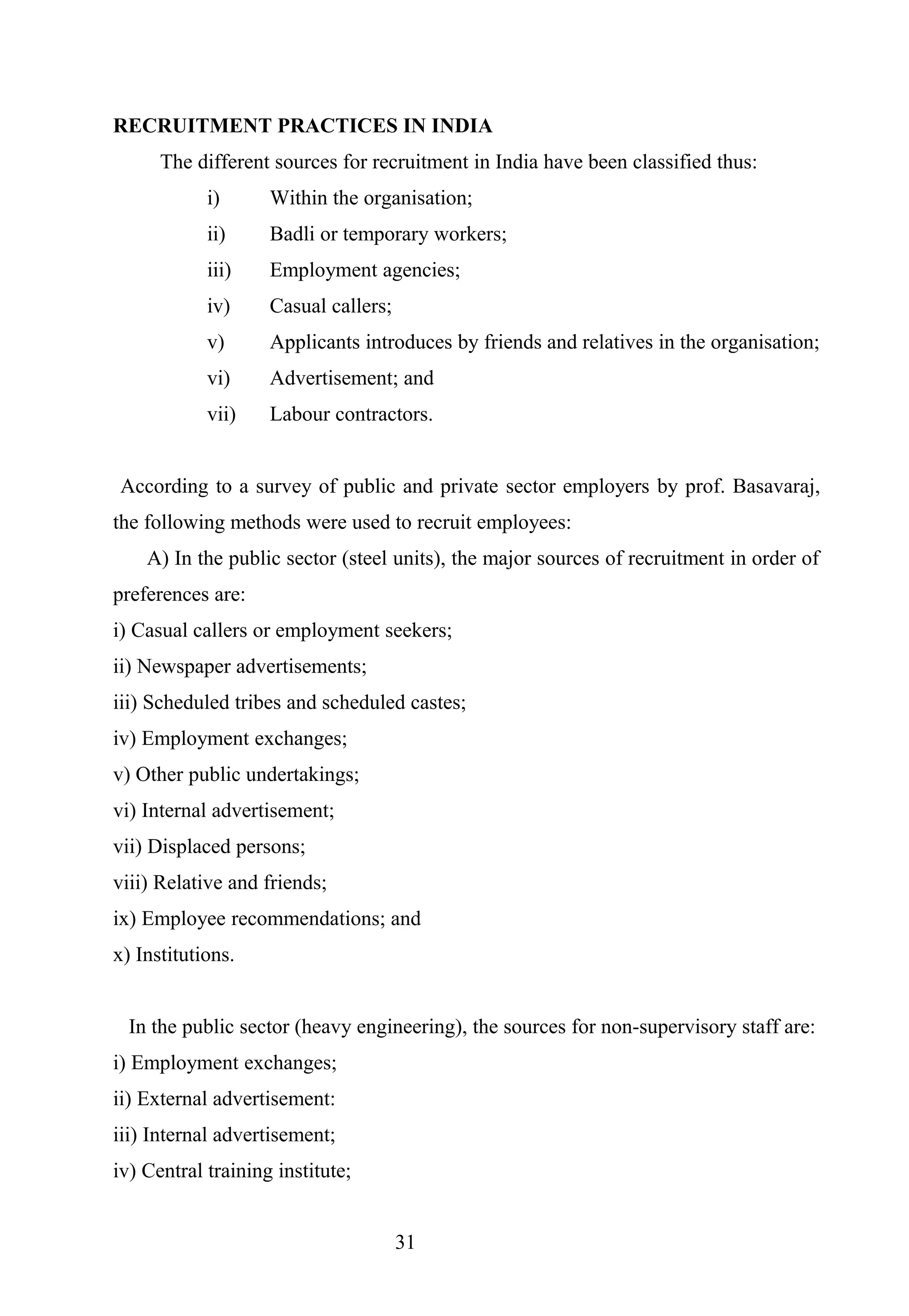 RECRUITMENT PRACTICES IN INDIA
The different sources for recruitment in India have been classified thus:
i) Within the organisation;
ii) Badli or temporary workers;
iii) Employment agencies;
iv) Casual callers;
v) Applicants introduces by friends and relatives in the organisation;
vi) Advertisement; and
vii) Labour contractors.
According to a survey of public and private sector employers by prof. Basavaraj,
the following methods were used to recruit employees:
A) In the public sector (steel units), the major sources of recruitment in order of
preferences are:
i) Casual callers or employment seekers;
ii) Newspaper advertisements;
iii) Scheduled tribes and scheduled castes;
iv) Employment exchanges;
v) Other public undertakings;
vi) Internal advertisement;
vii) Displaced persons;
viii) Relative and friends;
ix) Employee recommendations; and
x) Institutions.
In the public sector (heavy engineering), the sources for non-supervisory staff are:
i) Employment exchanges;
ii) External advertisement:
iii) Internal advertisement;
iv) Central training institute;
31
 