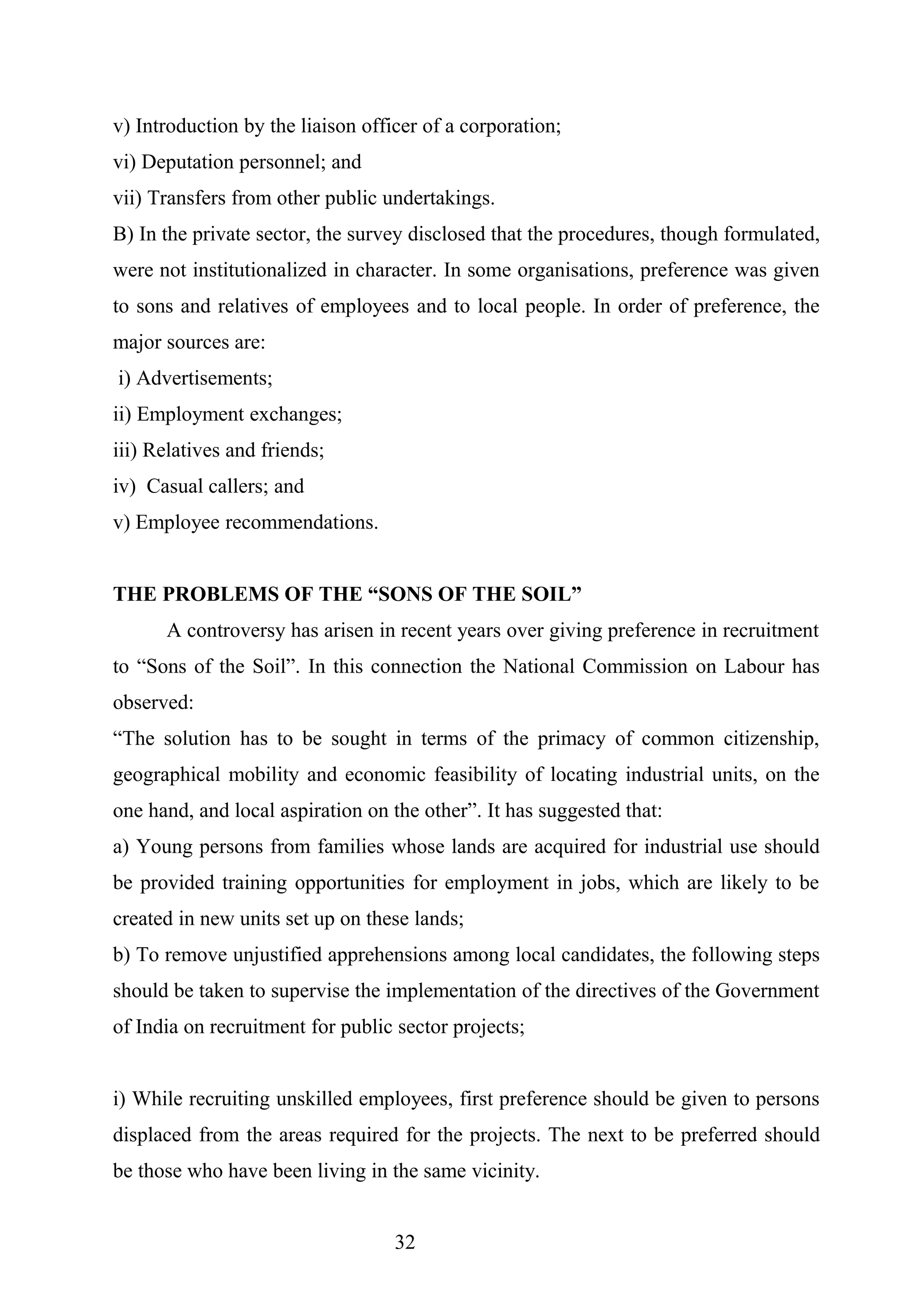 v) Introduction by the liaison officer of a corporation;
vi) Deputation personnel; and
vii) Transfers from other public undertakings.
B) In the private sector, the survey disclosed that the procedures, though formulated,
were not institutionalized in character. In some organisations, preference was given
to sons and relatives of employees and to local people. In order of preference, the
major sources are:
i) Advertisements;
ii) Employment exchanges;
iii) Relatives and friends;
iv) Casual callers; and
v) Employee recommendations.
THE PROBLEMS OF THE “SONS OF THE SOIL”
A controversy has arisen in recent years over giving preference in recruitment
to “Sons of the Soil”. In this connection the National Commission on Labour has
observed:
“The solution has to be sought in terms of the primacy of common citizenship,
geographical mobility and economic feasibility of locating industrial units, on the
one hand, and local aspiration on the other”. It has suggested that:
a) Young persons from families whose lands are acquired for industrial use should
be provided training opportunities for employment in jobs, which are likely to be
created in new units set up on these lands;
b) To remove unjustified apprehensions among local candidates, the following steps
should be taken to supervise the implementation of the directives of the Government
of India on recruitment for public sector projects;
i) While recruiting unskilled employees, first preference should be given to persons
displaced from the areas required for the projects. The next to be preferred should
be those who have been living in the same vicinity.
32
 