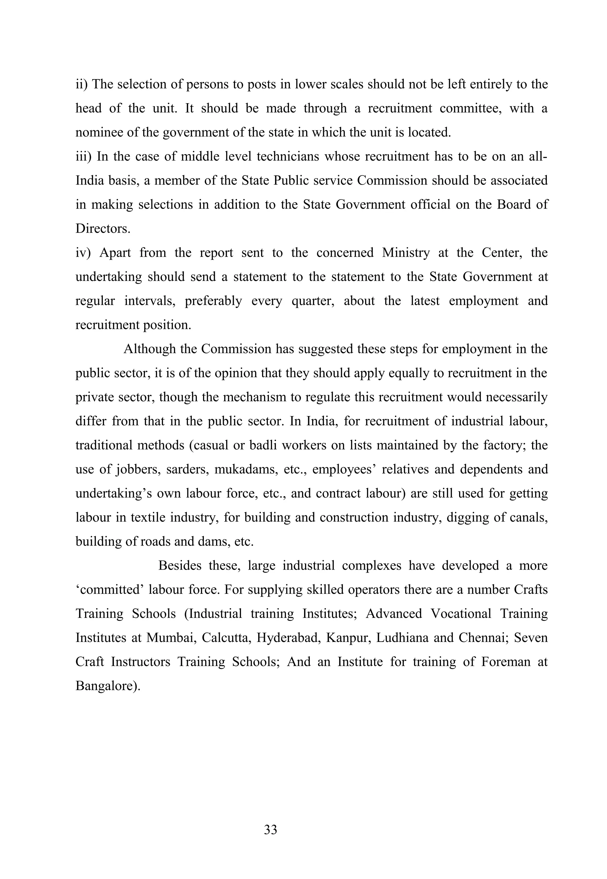 ii) The selection of persons to posts in lower scales should not be left entirely to the
head of the unit. It should be made through a recruitment committee, with a
nominee of the government of the state in which the unit is located.
iii) In the case of middle level technicians whose recruitment has to be on an all-
India basis, a member of the State Public service Commission should be associated
in making selections in addition to the State Government official on the Board of
Directors.
iv) Apart from the report sent to the concerned Ministry at the Center, the
undertaking should send a statement to the statement to the State Government at
regular intervals, preferably every quarter, about the latest employment and
recruitment position.
Although the Commission has suggested these steps for employment in the
public sector, it is of the opinion that they should apply equally to recruitment in the
private sector, though the mechanism to regulate this recruitment would necessarily
differ from that in the public sector. In India, for recruitment of industrial labour,
traditional methods (casual or badli workers on lists maintained by the factory; the
use of jobbers, sarders, mukadams, etc., employees’ relatives and dependents and
undertaking’s own labour force, etc., and contract labour) are still used for getting
labour in textile industry, for building and construction industry, digging of canals,
building of roads and dams, etc.
Besides these, large industrial complexes have developed a more
‘committed’ labour force. For supplying skilled operators there are a number Crafts
Training Schools (Industrial training Institutes; Advanced Vocational Training
Institutes at Mumbai, Calcutta, Hyderabad, Kanpur, Ludhiana and Chennai; Seven
Craft Instructors Training Schools; And an Institute for training of Foreman at
Bangalore).
33
 