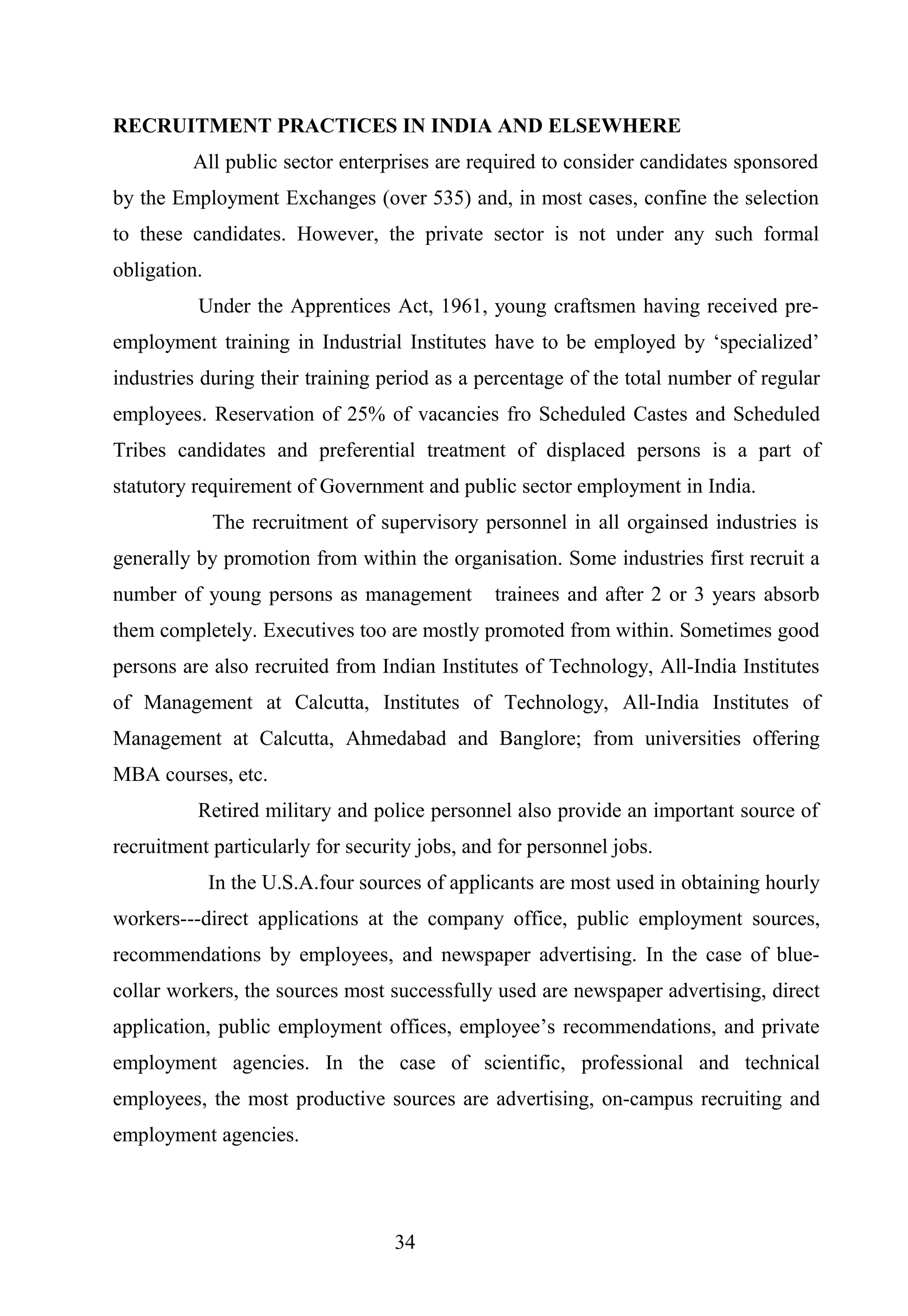 RECRUITMENT PRACTICES IN INDIA AND ELSEWHERE
All public sector enterprises are required to consider candidates sponsored
by the Employment Exchanges (over 535) and, in most cases, confine the selection
to these candidates. However, the private sector is not under any such formal
obligation.
Under the Apprentices Act, 1961, young craftsmen having received pre-
employment training in Industrial Institutes have to be employed by ‘specialized’
industries during their training period as a percentage of the total number of regular
employees. Reservation of 25% of vacancies fro Scheduled Castes and Scheduled
Tribes candidates and preferential treatment of displaced persons is a part of
statutory requirement of Government and public sector employment in India.
The recruitment of supervisory personnel in all orgainsed industries is
generally by promotion from within the organisation. Some industries first recruit a
number of young persons as management trainees and after 2 or 3 years absorb
them completely. Executives too are mostly promoted from within. Sometimes good
persons are also recruited from Indian Institutes of Technology, All-India Institutes
of Management at Calcutta, Institutes of Technology, All-India Institutes of
Management at Calcutta, Ahmedabad and Banglore; from universities offering
MBA courses, etc.
Retired military and police personnel also provide an important source of
recruitment particularly for security jobs, and for personnel jobs.
In the U.S.A.four sources of applicants are most used in obtaining hourly
workers---direct applications at the company office, public employment sources,
recommendations by employees, and newspaper advertising. In the case of blue-
collar workers, the sources most successfully used are newspaper advertising, direct
application, public employment offices, employee’s recommendations, and private
employment agencies. In the case of scientific, professional and technical
employees, the most productive sources are advertising, on-campus recruiting and
employment agencies.
34
 