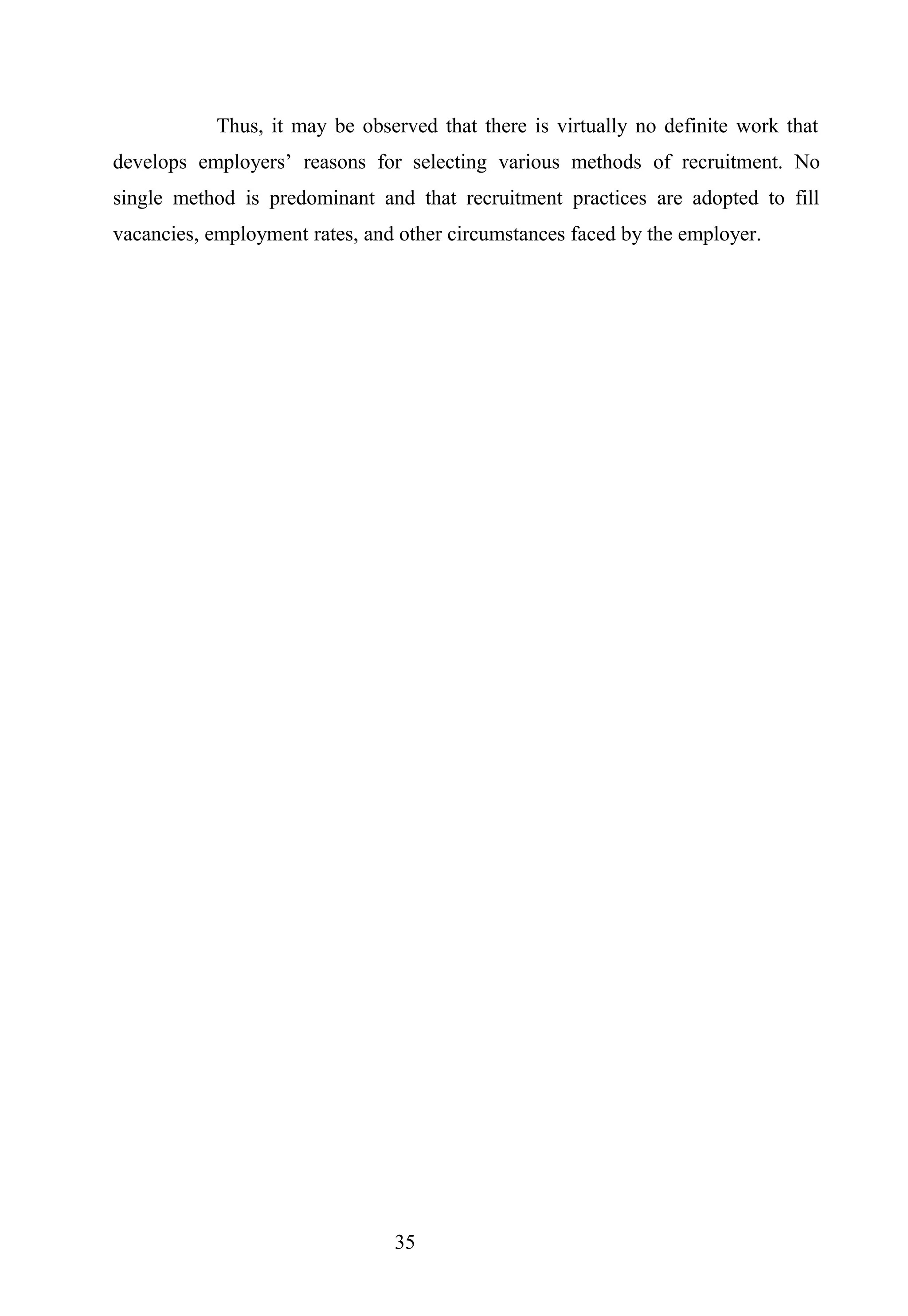 Thus, it may be observed that there is virtually no definite work that
develops employers’ reasons for selecting various methods of recruitment. No
single method is predominant and that recruitment practices are adopted to fill
vacancies, employment rates, and other circumstances faced by the employer.
35
 