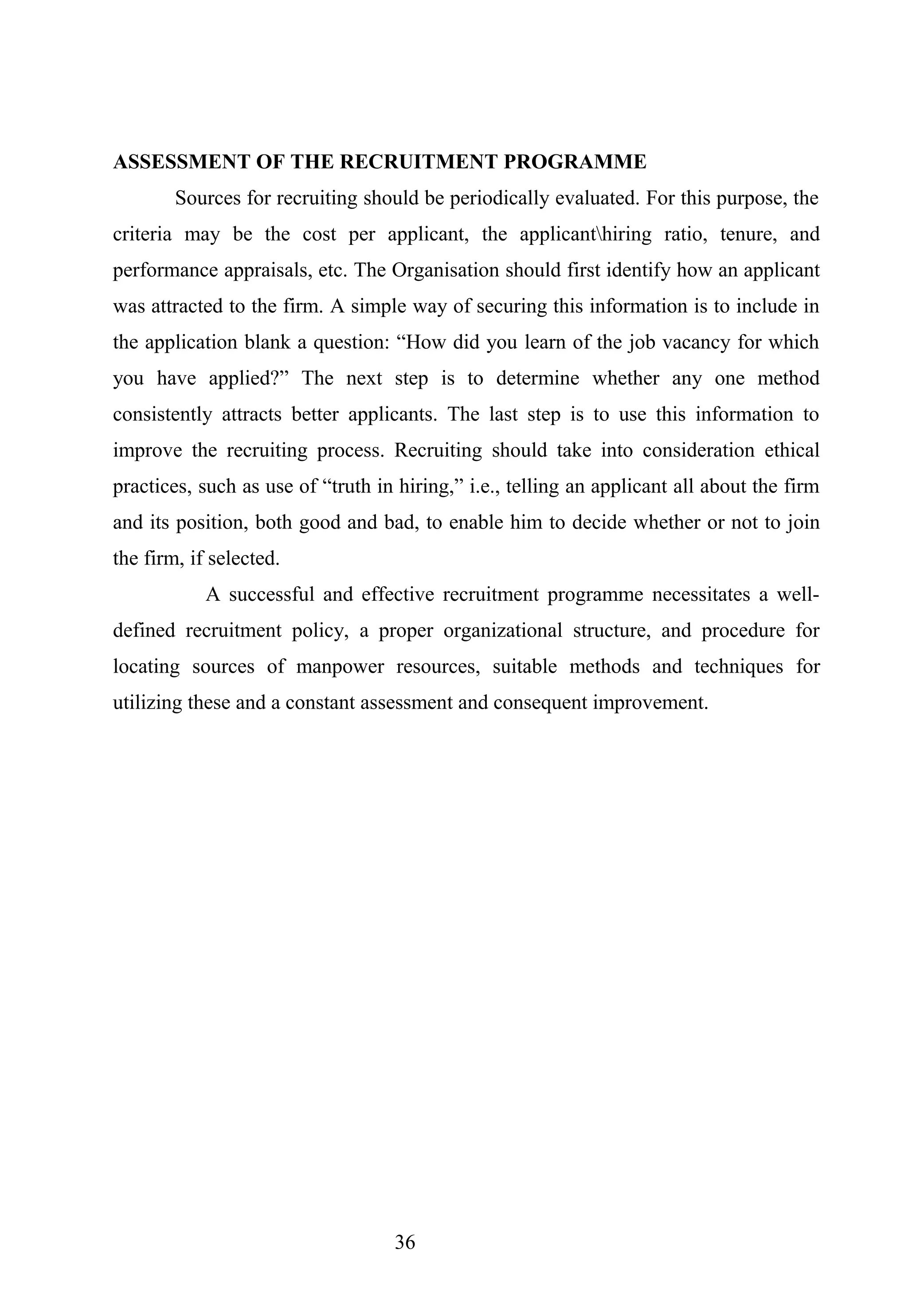 ASSESSMENT OF THE RECRUITMENT PROGRAMME
Sources for recruiting should be periodically evaluated. For this purpose, the
criteria may be the cost per applicant, the applicanthiring ratio, tenure, and
performance appraisals, etc. The Organisation should first identify how an applicant
was attracted to the firm. A simple way of securing this information is to include in
the application blank a question: “How did you learn of the job vacancy for which
you have applied?” The next step is to determine whether any one method
consistently attracts better applicants. The last step is to use this information to
improve the recruiting process. Recruiting should take into consideration ethical
practices, such as use of “truth in hiring,” i.e., telling an applicant all about the firm
and its position, both good and bad, to enable him to decide whether or not to join
the firm, if selected.
A successful and effective recruitment programme necessitates a well-
defined recruitment policy, a proper organizational structure, and procedure for
locating sources of manpower resources, suitable methods and techniques for
utilizing these and a constant assessment and consequent improvement.
36
 