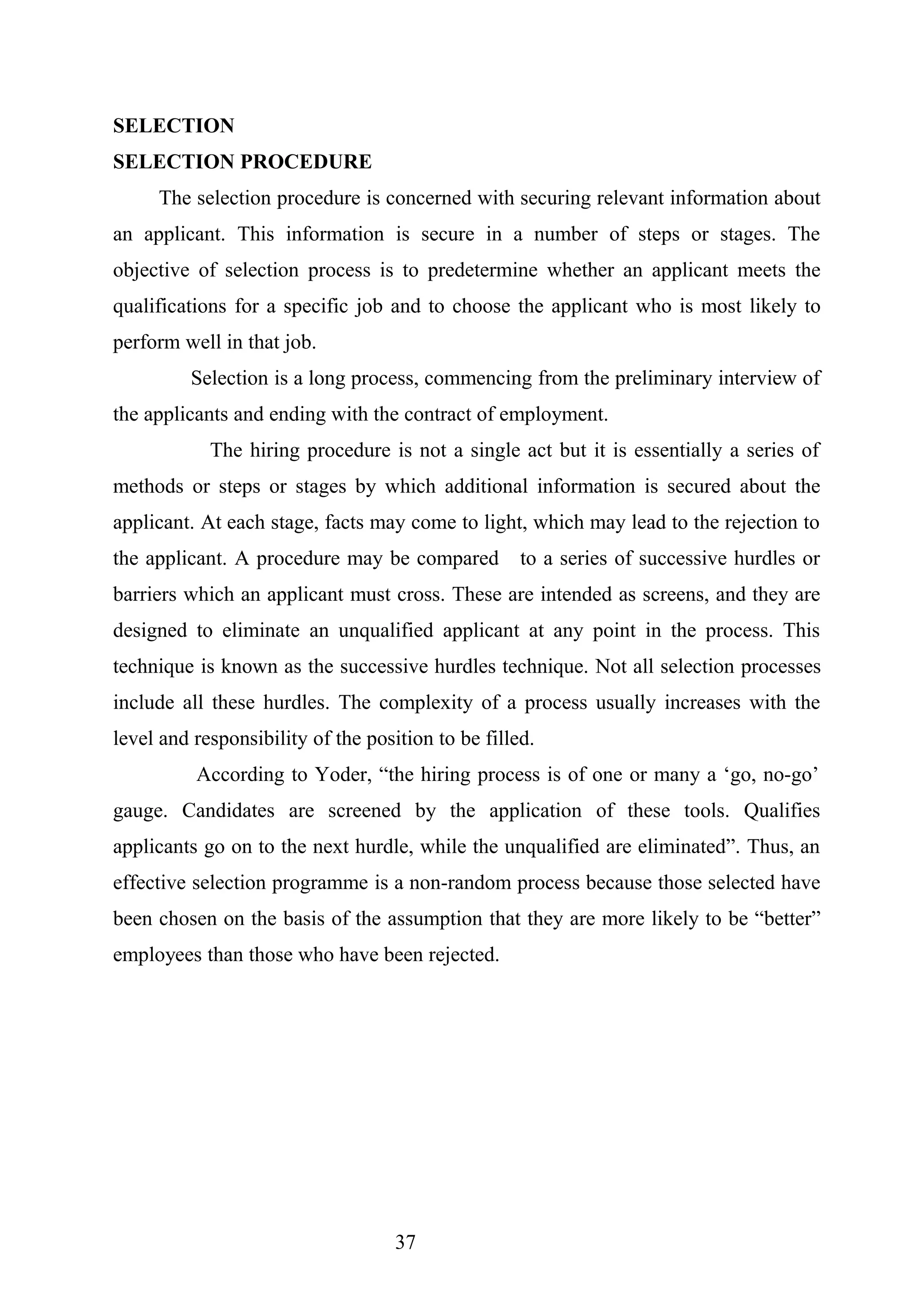 SELECTION
SELECTION PROCEDURE
The selection procedure is concerned with securing relevant information about
an applicant. This information is secure in a number of steps or stages. The
objective of selection process is to predetermine whether an applicant meets the
qualifications for a specific job and to choose the applicant who is most likely to
perform well in that job.
Selection is a long process, commencing from the preliminary interview of
the applicants and ending with the contract of employment.
The hiring procedure is not a single act but it is essentially a series of
methods or steps or stages by which additional information is secured about the
applicant. At each stage, facts may come to light, which may lead to the rejection to
the applicant. A procedure may be compared to a series of successive hurdles or
barriers which an applicant must cross. These are intended as screens, and they are
designed to eliminate an unqualified applicant at any point in the process. This
technique is known as the successive hurdles technique. Not all selection processes
include all these hurdles. The complexity of a process usually increases with the
level and responsibility of the position to be filled.
According to Yoder, “the hiring process is of one or many a ‘go, no-go’
gauge. Candidates are screened by the application of these tools. Qualifies
applicants go on to the next hurdle, while the unqualified are eliminated”. Thus, an
effective selection programme is a non-random process because those selected have
been chosen on the basis of the assumption that they are more likely to be “better”
employees than those who have been rejected.
37
 