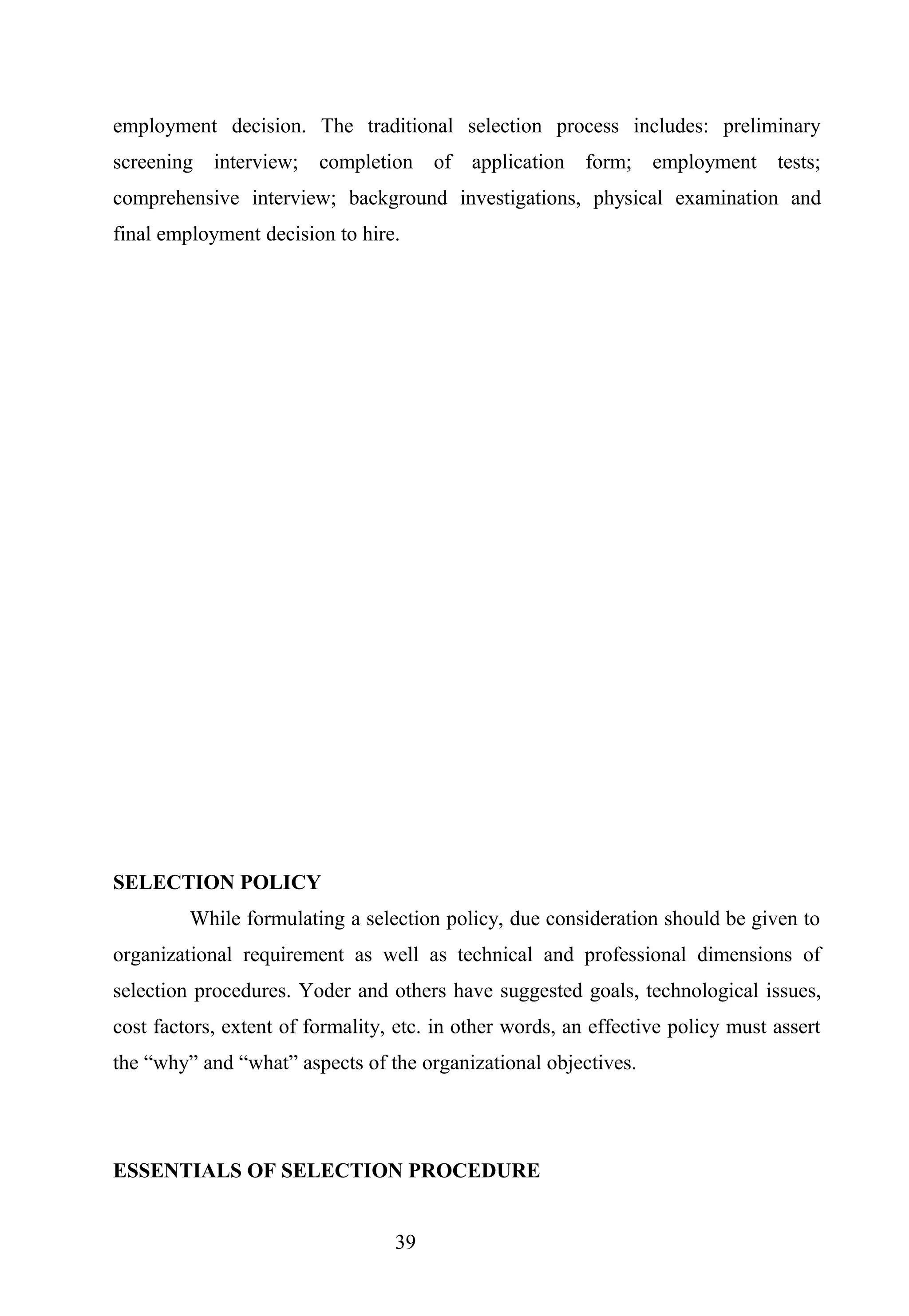 employment decision. The traditional selection process includes: preliminary
screening interview; completion of application form; employment tests;
comprehensive interview; background investigations, physical examination and
final employment decision to hire.
SELECTION POLICY
While formulating a selection policy, due consideration should be given to
organizational requirement as well as technical and professional dimensions of
selection procedures. Yoder and others have suggested goals, technological issues,
cost factors, extent of formality, etc. in other words, an effective policy must assert
the “why” and “what” aspects of the organizational objectives.
ESSENTIALS OF SELECTION PROCEDURE
39
 