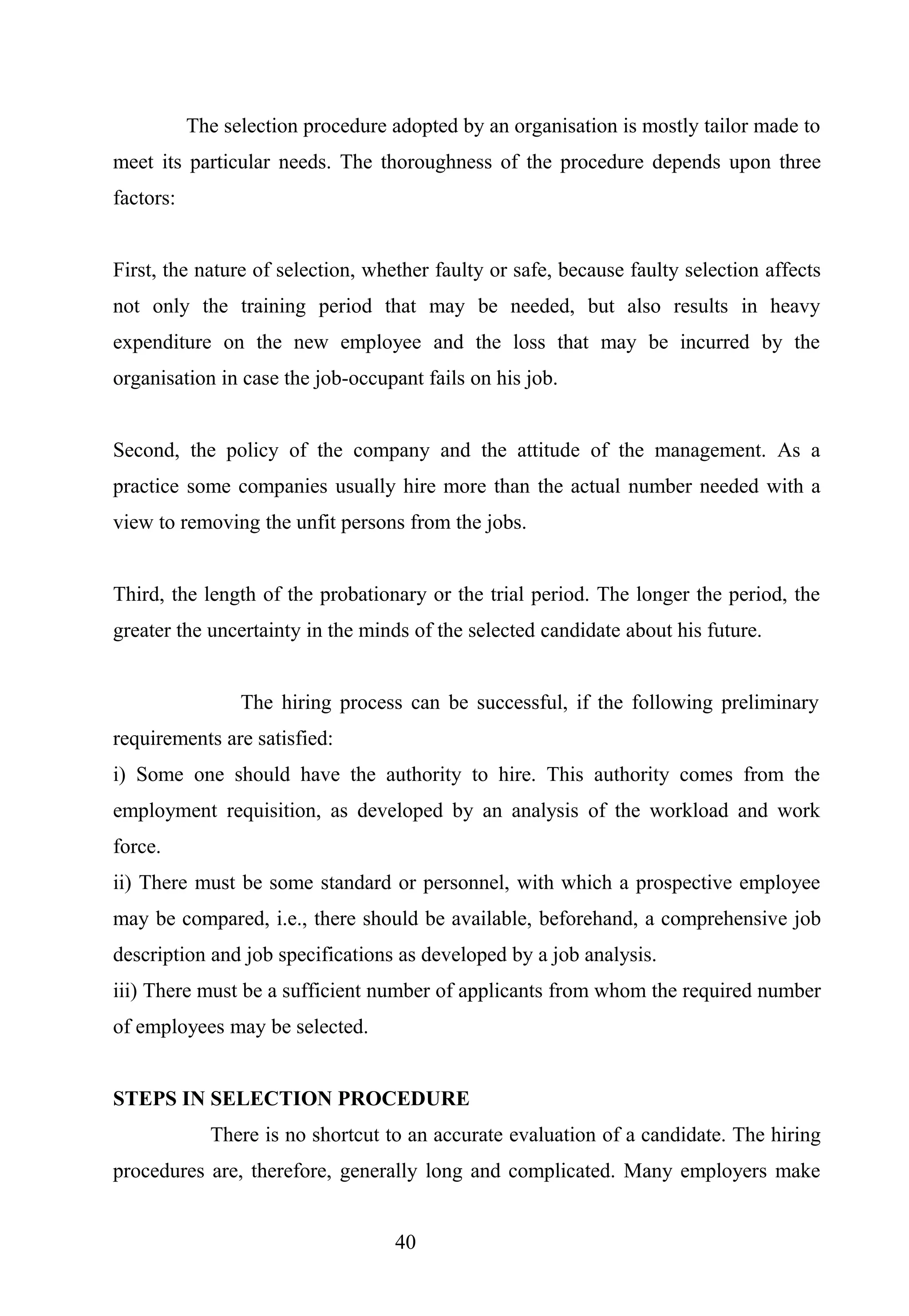 The selection procedure adopted by an organisation is mostly tailor made to
meet its particular needs. The thoroughness of the procedure depends upon three
factors:
First, the nature of selection, whether faulty or safe, because faulty selection affects
not only the training period that may be needed, but also results in heavy
expenditure on the new employee and the loss that may be incurred by the
organisation in case the job-occupant fails on his job.
Second, the policy of the company and the attitude of the management. As a
practice some companies usually hire more than the actual number needed with a
view to removing the unfit persons from the jobs.
Third, the length of the probationary or the trial period. The longer the period, the
greater the uncertainty in the minds of the selected candidate about his future.
The hiring process can be successful, if the following preliminary
requirements are satisfied:
i) Some one should have the authority to hire. This authority comes from the
employment requisition, as developed by an analysis of the workload and work
force.
ii) There must be some standard or personnel, with which a prospective employee
may be compared, i.e., there should be available, beforehand, a comprehensive job
description and job specifications as developed by a job analysis.
iii) There must be a sufficient number of applicants from whom the required number
of employees may be selected.
STEPS IN SELECTION PROCEDURE
There is no shortcut to an accurate evaluation of a candidate. The hiring
procedures are, therefore, generally long and complicated. Many employers make
40
 