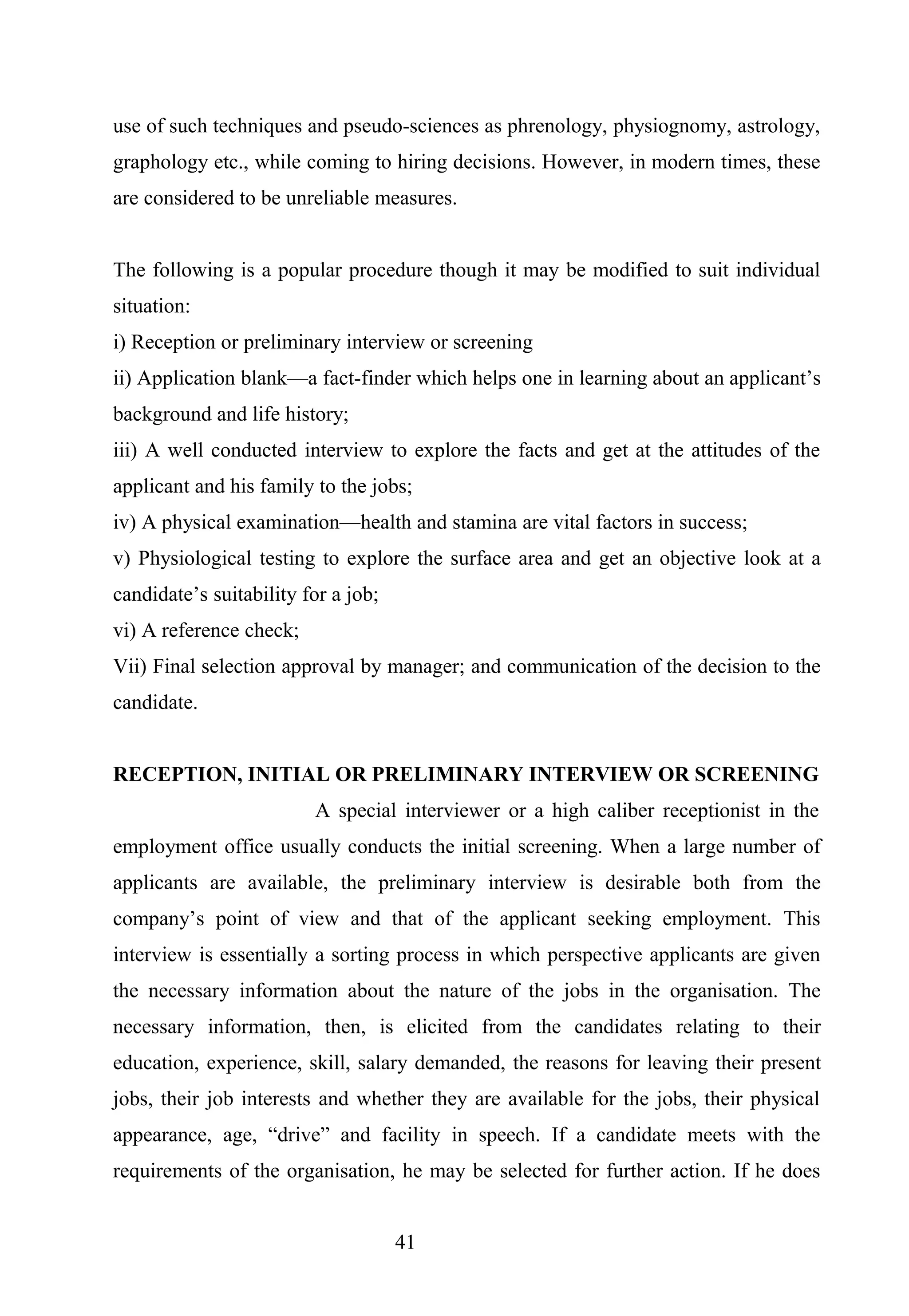 use of such techniques and pseudo-sciences as phrenology, physiognomy, astrology,
graphology etc., while coming to hiring decisions. However, in modern times, these
are considered to be unreliable measures.
The following is a popular procedure though it may be modified to suit individual
situation:
i) Reception or preliminary interview or screening
ii) Application blank—a fact-finder which helps one in learning about an applicant’s
background and life history;
iii) A well conducted interview to explore the facts and get at the attitudes of the
applicant and his family to the jobs;
iv) A physical examination—health and stamina are vital factors in success;
v) Physiological testing to explore the surface area and get an objective look at a
candidate’s suitability for a job;
vi) A reference check;
Vii) Final selection approval by manager; and communication of the decision to the
candidate.
RECEPTION, INITIAL OR PRELIMINARY INTERVIEW OR SCREENING
A special interviewer or a high caliber receptionist in the
employment office usually conducts the initial screening. When a large number of
applicants are available, the preliminary interview is desirable both from the
company’s point of view and that of the applicant seeking employment. This
interview is essentially a sorting process in which perspective applicants are given
the necessary information about the nature of the jobs in the organisation. The
necessary information, then, is elicited from the candidates relating to their
education, experience, skill, salary demanded, the reasons for leaving their present
jobs, their job interests and whether they are available for the jobs, their physical
appearance, age, “drive” and facility in speech. If a candidate meets with the
requirements of the organisation, he may be selected for further action. If he does
41
 
