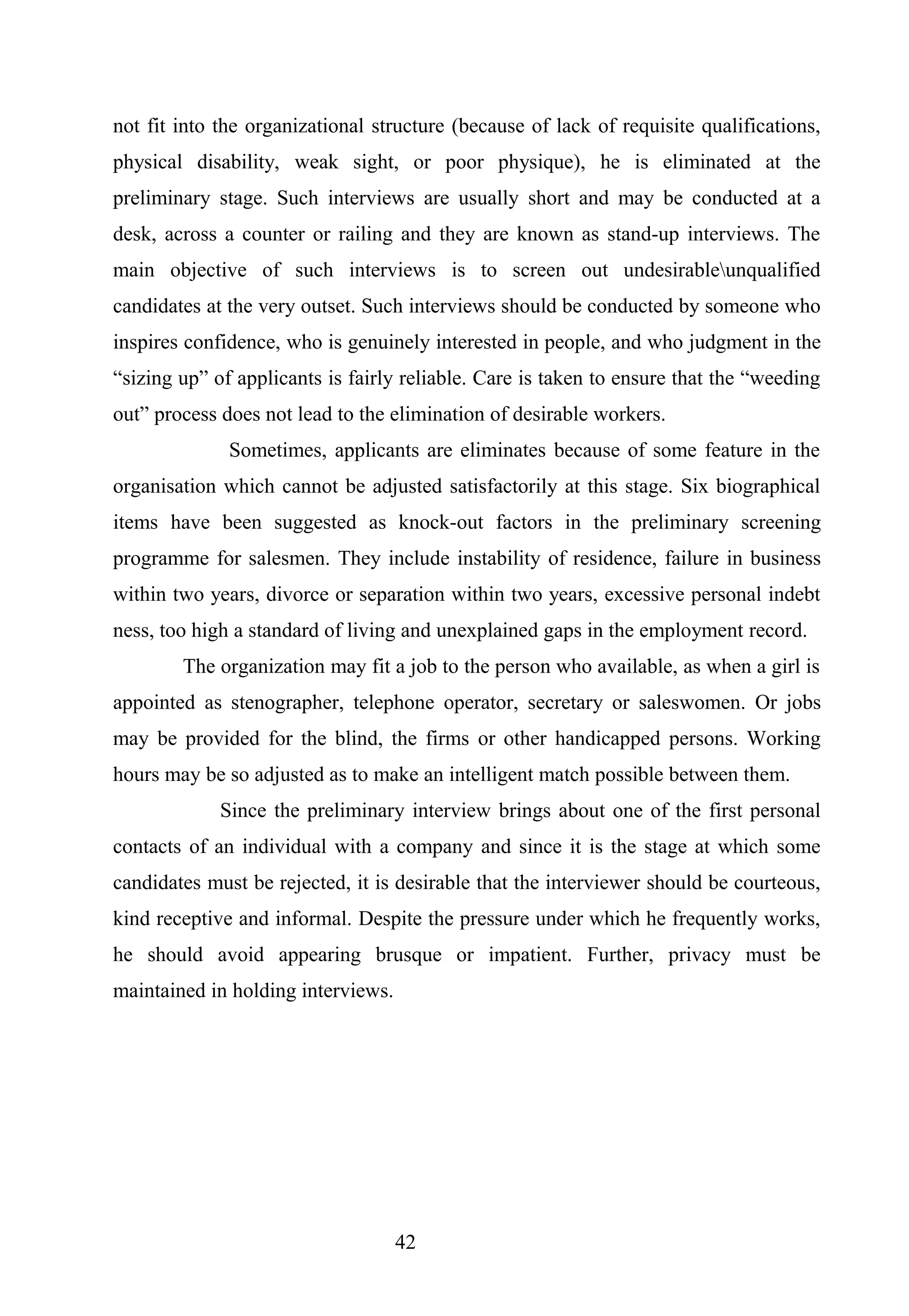 not fit into the organizational structure (because of lack of requisite qualifications,
physical disability, weak sight, or poor physique), he is eliminated at the
preliminary stage. Such interviews are usually short and may be conducted at a
desk, across a counter or railing and they are known as stand-up interviews. The
main objective of such interviews is to screen out undesirableunqualified
candidates at the very outset. Such interviews should be conducted by someone who
inspires confidence, who is genuinely interested in people, and who judgment in the
“sizing up” of applicants is fairly reliable. Care is taken to ensure that the “weeding
out” process does not lead to the elimination of desirable workers.
Sometimes, applicants are eliminates because of some feature in the
organisation which cannot be adjusted satisfactorily at this stage. Six biographical
items have been suggested as knock-out factors in the preliminary screening
programme for salesmen. They include instability of residence, failure in business
within two years, divorce or separation within two years, excessive personal indebt
ness, too high a standard of living and unexplained gaps in the employment record.
The organization may fit a job to the person who available, as when a girl is
appointed as stenographer, telephone operator, secretary or saleswomen. Or jobs
may be provided for the blind, the firms or other handicapped persons. Working
hours may be so adjusted as to make an intelligent match possible between them.
Since the preliminary interview brings about one of the first personal
contacts of an individual with a company and since it is the stage at which some
candidates must be rejected, it is desirable that the interviewer should be courteous,
kind receptive and informal. Despite the pressure under which he frequently works,
he should avoid appearing brusque or impatient. Further, privacy must be
maintained in holding interviews.
42
 