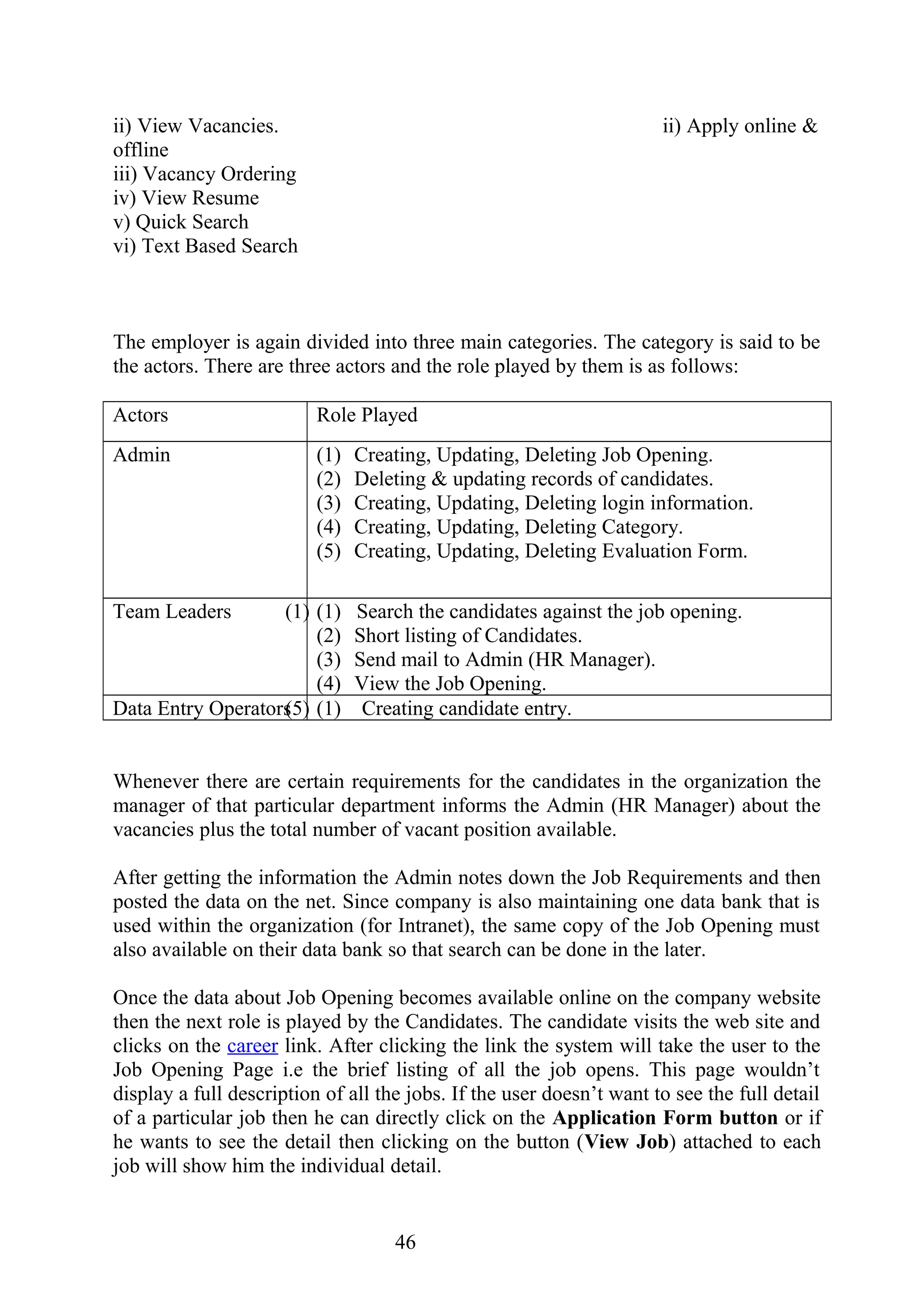 ii) View Vacancies. ii) Apply online &
offline
iii) Vacancy Ordering
iv) View Resume
v) Quick Search
vi) Text Based Search
The employer is again divided into three main categories. The category is said to be
the actors. There are three actors and the role played by them is as follows:
Actors Role Played
Admin (1) Creating, Updating, Deleting Job Opening.
(2) Deleting & updating records of candidates.
(3) Creating, Updating, Deleting login information.
(4) Creating, Updating, Deleting Category.
(5) Creating, Updating, Deleting Evaluation Form.
Team Leaders (1) (1) Search the candidates against the job opening.
(2) Short listing of Candidates.
(3) Send mail to Admin (HR Manager).
(4) View the Job Opening.
Data Entry Operators(5) (1) Creating candidate entry.
Whenever there are certain requirements for the candidates in the organization the
manager of that particular department informs the Admin (HR Manager) about the
vacancies plus the total number of vacant position available.
After getting the information the Admin notes down the Job Requirements and then
posted the data on the net. Since company is also maintaining one data bank that is
used within the organization (for Intranet), the same copy of the Job Opening must
also available on their data bank so that search can be done in the later.
Once the data about Job Opening becomes available online on the company website
then the next role is played by the Candidates. The candidate visits the web site and
clicks on the career link. After clicking the link the system will take the user to the
Job Opening Page i.e the brief listing of all the job opens. This page wouldn’t
display a full description of all the jobs. If the user doesn’t want to see the full detail
of a particular job then he can directly click on the Application Form button or if
he wants to see the detail then clicking on the button (View Job) attached to each
job will show him the individual detail.
46
 