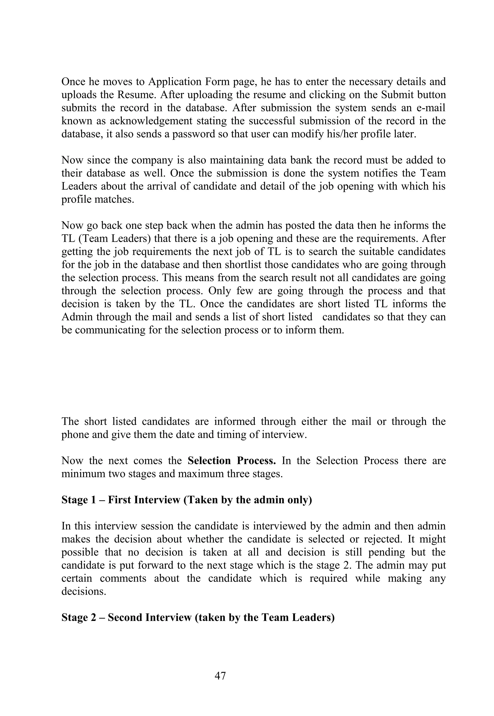 Once he moves to Application Form page, he has to enter the necessary details and
uploads the Resume. After uploading the resume and clicking on the Submit button
submits the record in the database. After submission the system sends an e-mail
known as acknowledgement stating the successful submission of the record in the
database, it also sends a password so that user can modify his/her profile later.
Now since the company is also maintaining data bank the record must be added to
their database as well. Once the submission is done the system notifies the Team
Leaders about the arrival of candidate and detail of the job opening with which his
profile matches.
Now go back one step back when the admin has posted the data then he informs the
TL (Team Leaders) that there is a job opening and these are the requirements. After
getting the job requirements the next job of TL is to search the suitable candidates
for the job in the database and then shortlist those candidates who are going through
the selection process. This means from the search result not all candidates are going
through the selection process. Only few are going through the process and that
decision is taken by the TL. Once the candidates are short listed TL informs the
Admin through the mail and sends a list of short listed candidates so that they can
be communicating for the selection process or to inform them.
The short listed candidates are informed through either the mail or through the
phone and give them the date and timing of interview.
Now the next comes the Selection Process. In the Selection Process there are
minimum two stages and maximum three stages.
Stage 1 – First Interview (Taken by the admin only)
In this interview session the candidate is interviewed by the admin and then admin
makes the decision about whether the candidate is selected or rejected. It might
possible that no decision is taken at all and decision is still pending but the
candidate is put forward to the next stage which is the stage 2. The admin may put
certain comments about the candidate which is required while making any
decisions.
Stage 2 – Second Interview (taken by the Team Leaders)
47
 