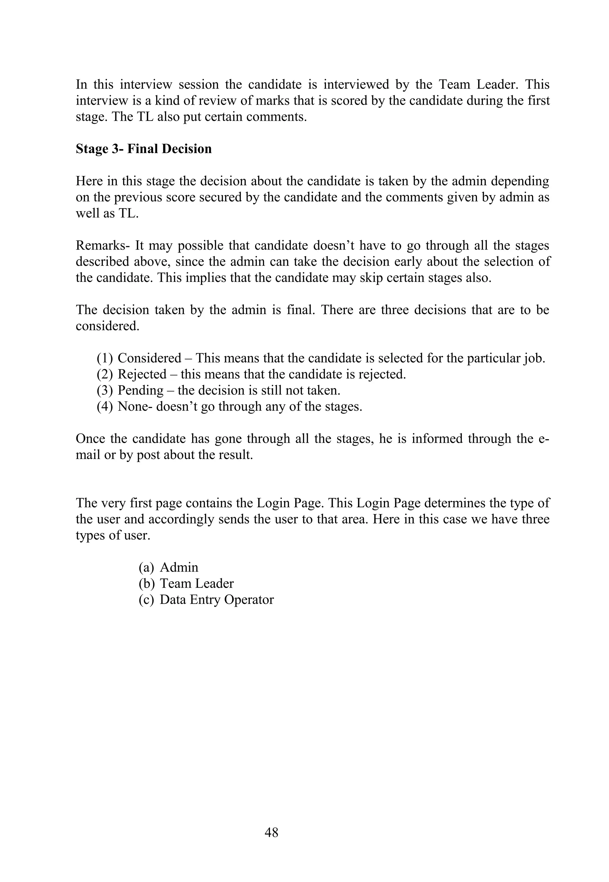 In this interview session the candidate is interviewed by the Team Leader. This
interview is a kind of review of marks that is scored by the candidate during the first
stage. The TL also put certain comments.
Stage 3- Final Decision
Here in this stage the decision about the candidate is taken by the admin depending
on the previous score secured by the candidate and the comments given by admin as
well as TL.
Remarks- It may possible that candidate doesn’t have to go through all the stages
described above, since the admin can take the decision early about the selection of
the candidate. This implies that the candidate may skip certain stages also.
The decision taken by the admin is final. There are three decisions that are to be
considered.
(1) Considered – This means that the candidate is selected for the particular job.
(2) Rejected – this means that the candidate is rejected.
(3) Pending – the decision is still not taken.
(4) None- doesn’t go through any of the stages.
Once the candidate has gone through all the stages, he is informed through the e-
mail or by post about the result.
The very first page contains the Login Page. This Login Page determines the type of
the user and accordingly sends the user to that area. Here in this case we have three
types of user.
(a) Admin
(b) Team Leader
(c) Data Entry Operator
48
 