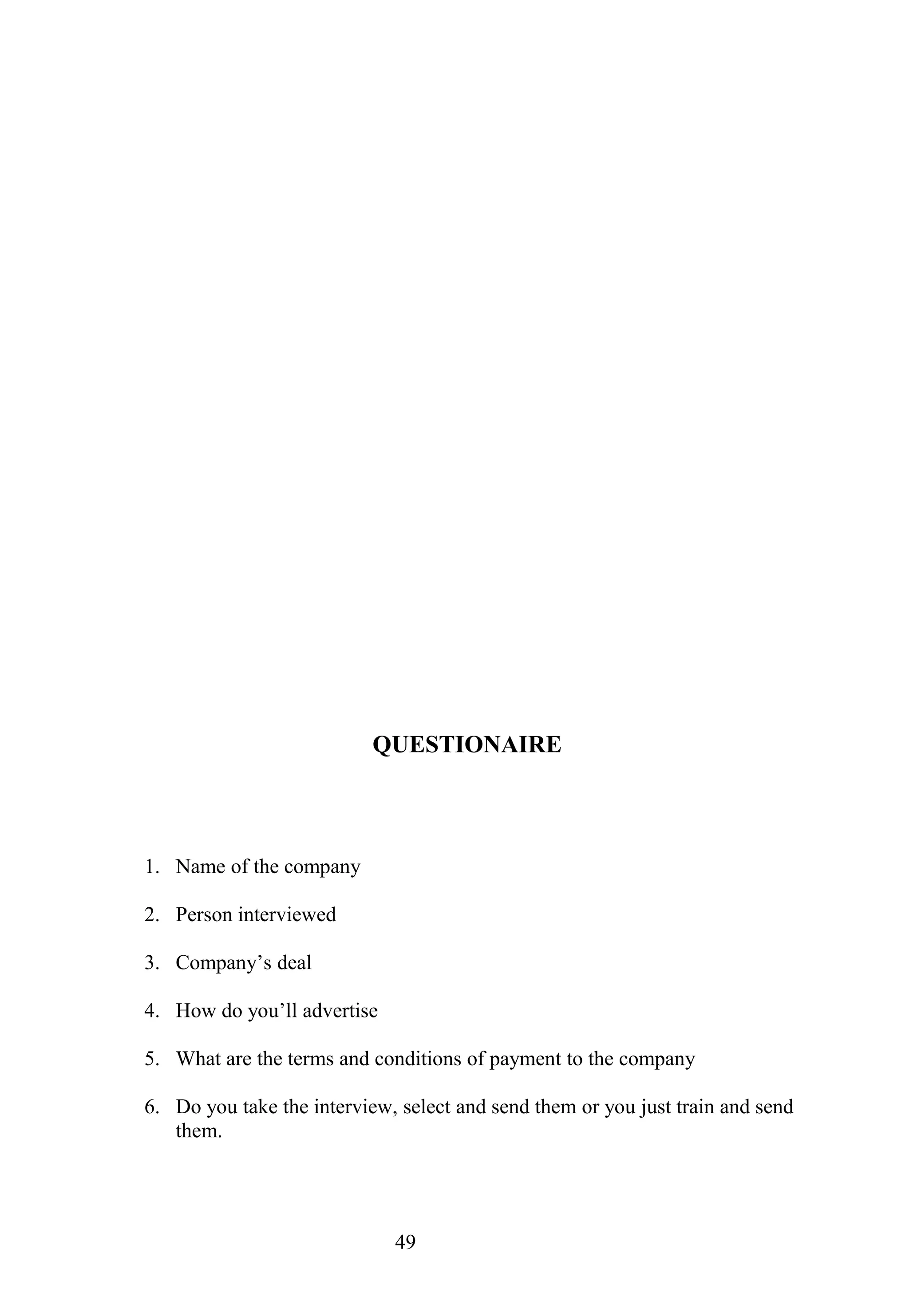 QUESTIONAIRE
1. Name of the company
2. Person interviewed
3. Company’s deal
4. How do you’ll advertise
5. What are the terms and conditions of payment to the company
6. Do you take the interview, select and send them or you just train and send
them.
49
 