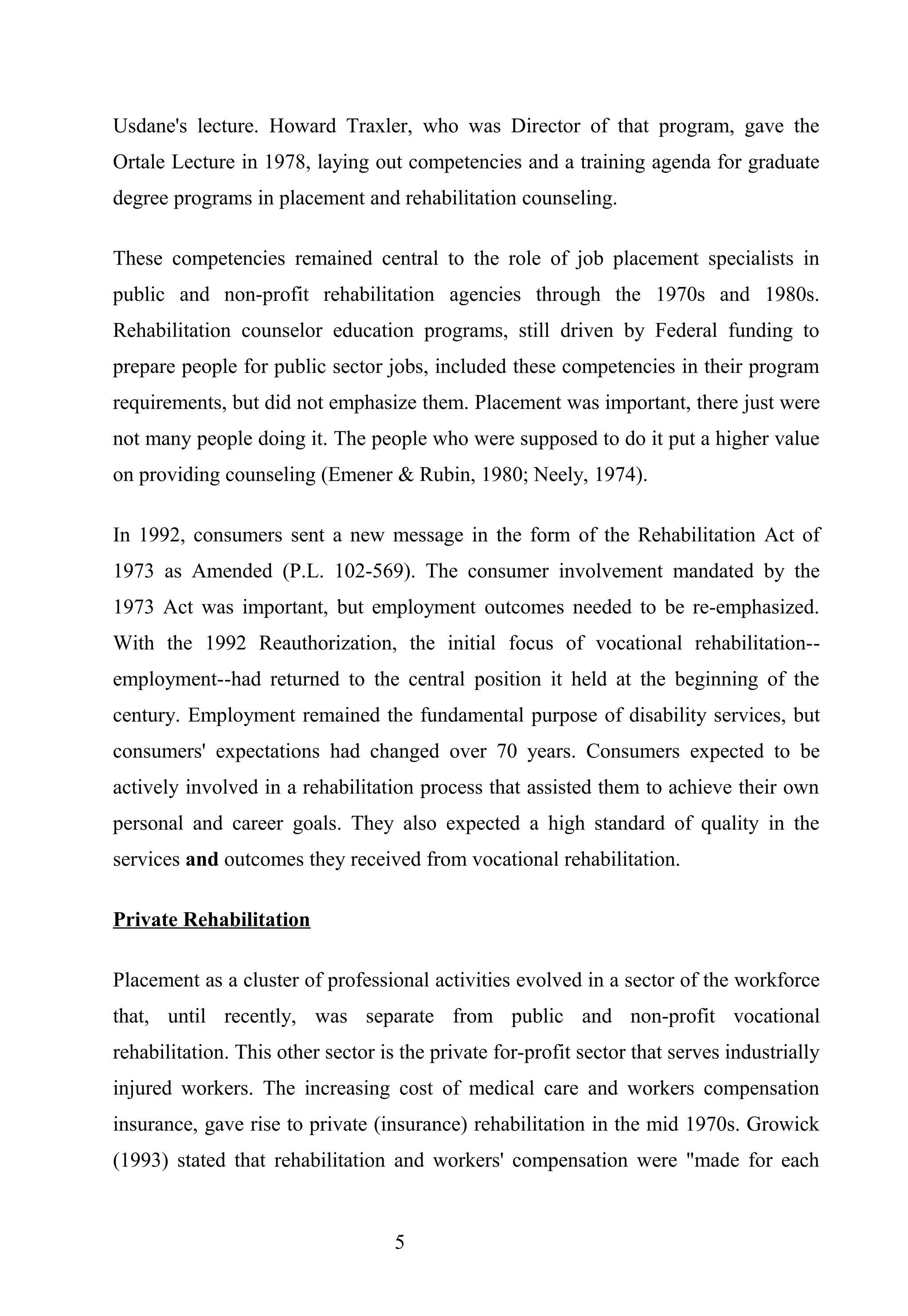 Usdane's lecture. Howard Traxler, who was Director of that program, gave the
Ortale Lecture in 1978, laying out competencies and a training agenda for graduate
degree programs in placement and rehabilitation counseling.
These competencies remained central to the role of job placement specialists in
public and non-profit rehabilitation agencies through the 1970s and 1980s.
Rehabilitation counselor education programs, still driven by Federal funding to
prepare people for public sector jobs, included these competencies in their program
requirements, but did not emphasize them. Placement was important, there just were
not many people doing it. The people who were supposed to do it put a higher value
on providing counseling (Emener & Rubin, 1980; Neely, 1974).
In 1992, consumers sent a new message in the form of the Rehabilitation Act of
1973 as Amended (P.L. 102-569). The consumer involvement mandated by the
1973 Act was important, but employment outcomes needed to be re-emphasized.
With the 1992 Reauthorization, the initial focus of vocational rehabilitation--
employment--had returned to the central position it held at the beginning of the
century. Employment remained the fundamental purpose of disability services, but
consumers' expectations had changed over 70 years. Consumers expected to be
actively involved in a rehabilitation process that assisted them to achieve their own
personal and career goals. They also expected a high standard of quality in the
services and outcomes they received from vocational rehabilitation.
Private Rehabilitation
Placement as a cluster of professional activities evolved in a sector of the workforce
that, until recently, was separate from public and non-profit vocational
rehabilitation. This other sector is the private for-profit sector that serves industrially
injured workers. The increasing cost of medical care and workers compensation
insurance, gave rise to private (insurance) rehabilitation in the mid 1970s. Growick
(1993) stated that rehabilitation and workers' compensation were "made for each
5
 