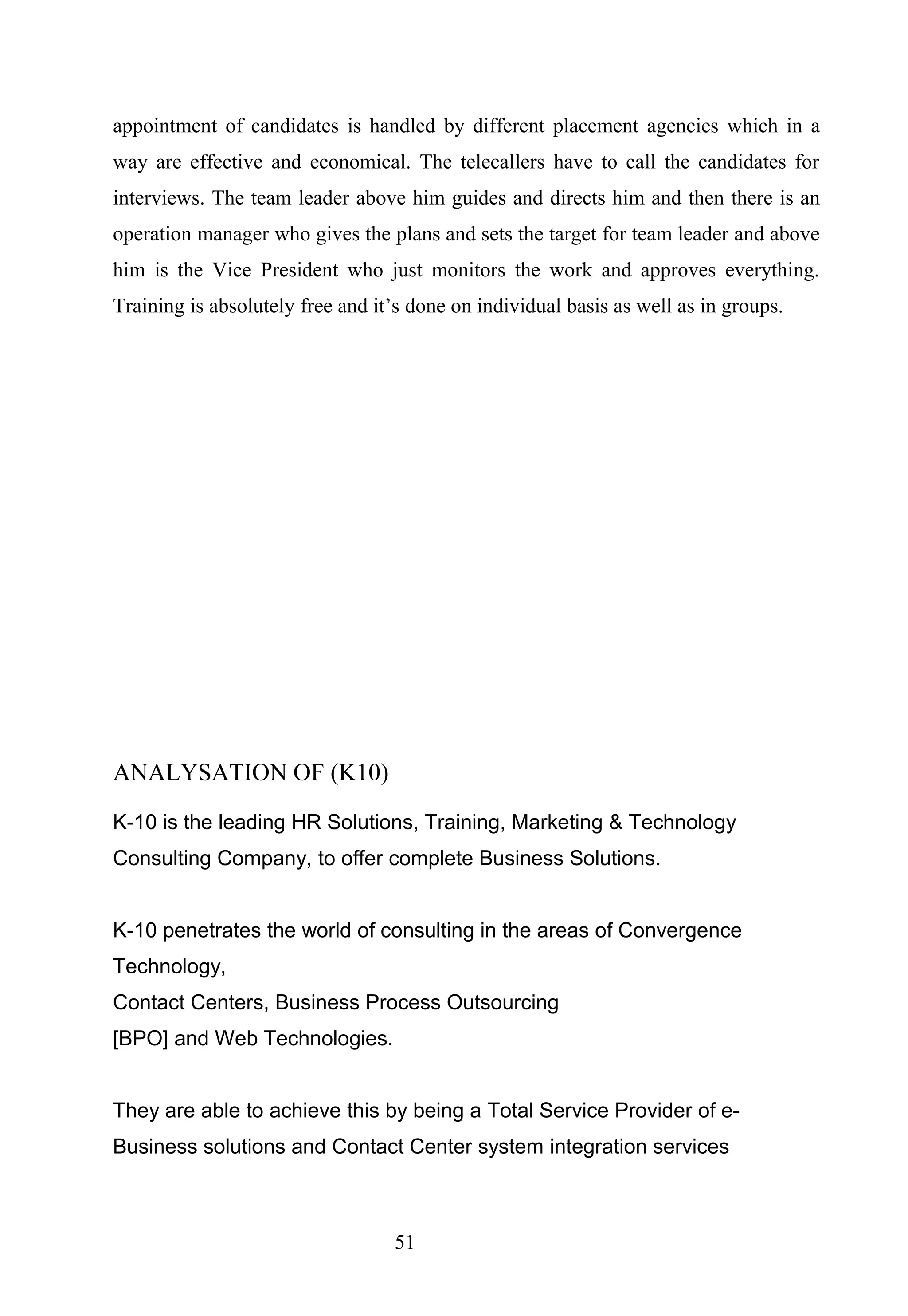 appointment of candidates is handled by different placement agencies which in a
way are effective and economical. The telecallers have to call the candidates for
interviews. The team leader above him guides and directs him and then there is an
operation manager who gives the plans and sets the target for team leader and above
him is the Vice President who just monitors the work and approves everything.
Training is absolutely free and it’s done on individual basis as well as in groups.
ANALYSATION OF (K10)
K-10 is the leading HR Solutions, Training, Marketing & Technology
Consulting Company, to offer complete Business Solutions.
K-10 penetrates the world of consulting in the areas of Convergence
Technology,
Contact Centers, Business Process Outsourcing
[BPO] and Web Technologies.
They are able to achieve this by being a Total Service Provider of e-
Business solutions and Contact Center system integration services
51
 