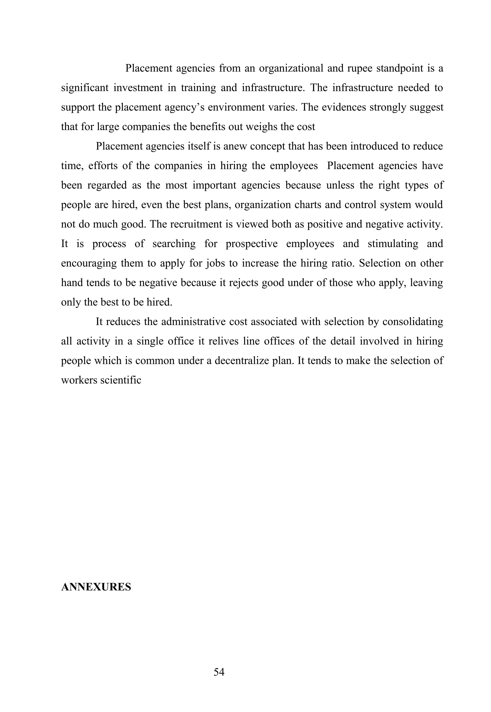Placement agencies from an organizational and rupee standpoint is a
significant investment in training and infrastructure. The infrastructure needed to
support the placement agency’s environment varies. The evidences strongly suggest
that for large companies the benefits out weighs the cost
Placement agencies itself is anew concept that has been introduced to reduce
time, efforts of the companies in hiring the employees Placement agencies have
been regarded as the most important agencies because unless the right types of
people are hired, even the best plans, organization charts and control system would
not do much good. The recruitment is viewed both as positive and negative activity.
It is process of searching for prospective employees and stimulating and
encouraging them to apply for jobs to increase the hiring ratio. Selection on other
hand tends to be negative because it rejects good under of those who apply, leaving
only the best to be hired.
It reduces the administrative cost associated with selection by consolidating
all activity in a single office it relives line offices of the detail involved in hiring
people which is common under a decentralize plan. It tends to make the selection of
workers scientific
ANNEXURES
54
 