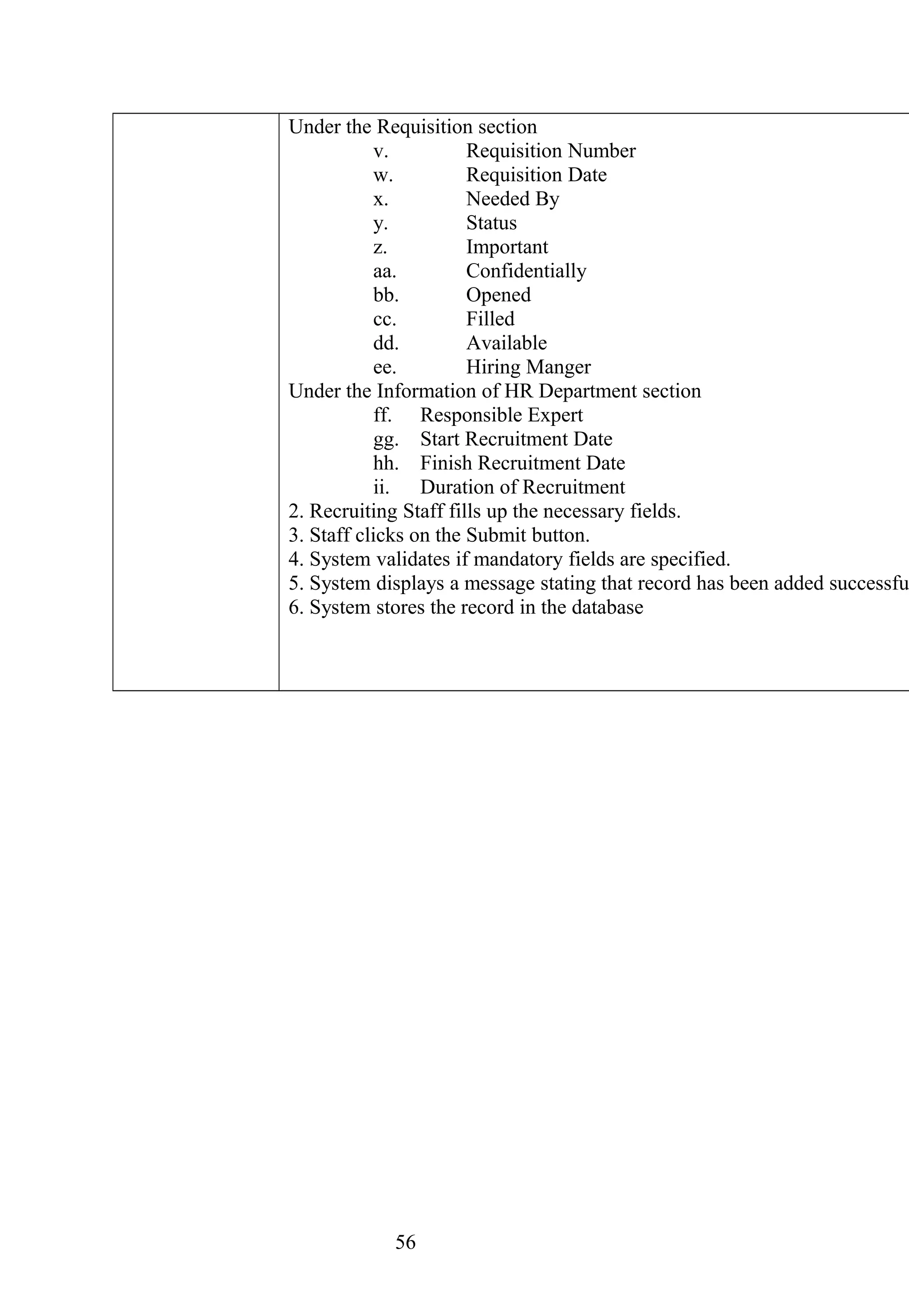 Under the Requisition section
v. Requisition Number
w. Requisition Date
x. Needed By
y. Status
z. Important
aa. Confidentially
bb. Opened
cc. Filled
dd. Available
ee. Hiring Manger
Under the Information of HR Department section
ff. Responsible Expert
gg. Start Recruitment Date
hh. Finish Recruitment Date
ii. Duration of Recruitment
2. Recruiting Staff fills up the necessary fields.
3. Staff clicks on the Submit button.
4. System validates if mandatory fields are specified.
5. System displays a message stating that record has been added successfu
6. System stores the record in the database
56
 