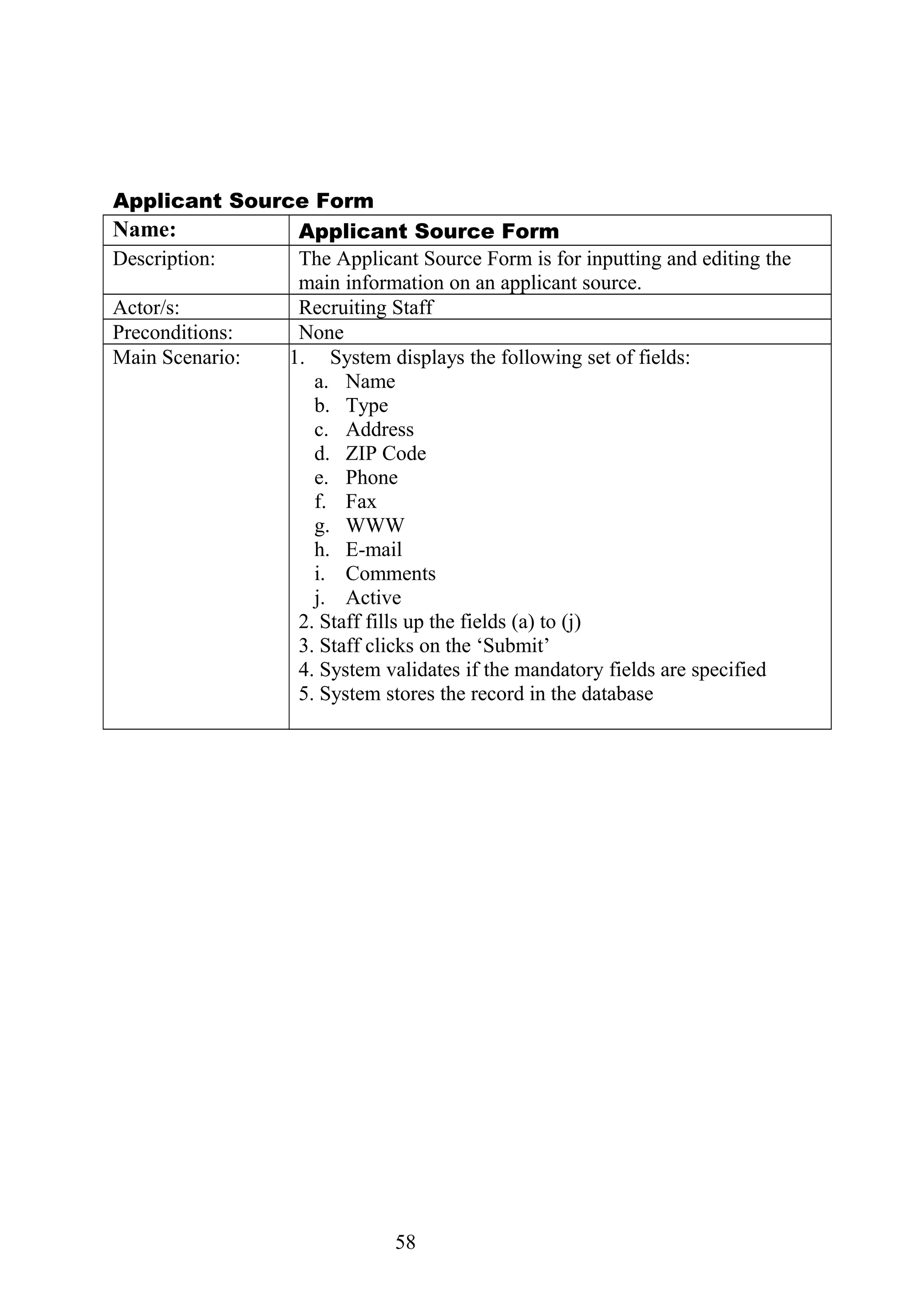 Applicant Source Form
Name: Applicant Source Form
Description: The Applicant Source Form is for inputting and editing the
main information on an applicant source.
Actor/s: Recruiting Staff
Preconditions: None
Main Scenario: 1. System displays the following set of fields:
a. Name
b. Type
c. Address
d. ZIP Code
e. Phone
f. Fax
g. WWW
h. E-mail
i. Comments
j. Active
2. Staff fills up the fields (a) to (j)
3. Staff clicks on the ‘Submit’
4. System validates if the mandatory fields are specified
5. System stores the record in the database
58
 