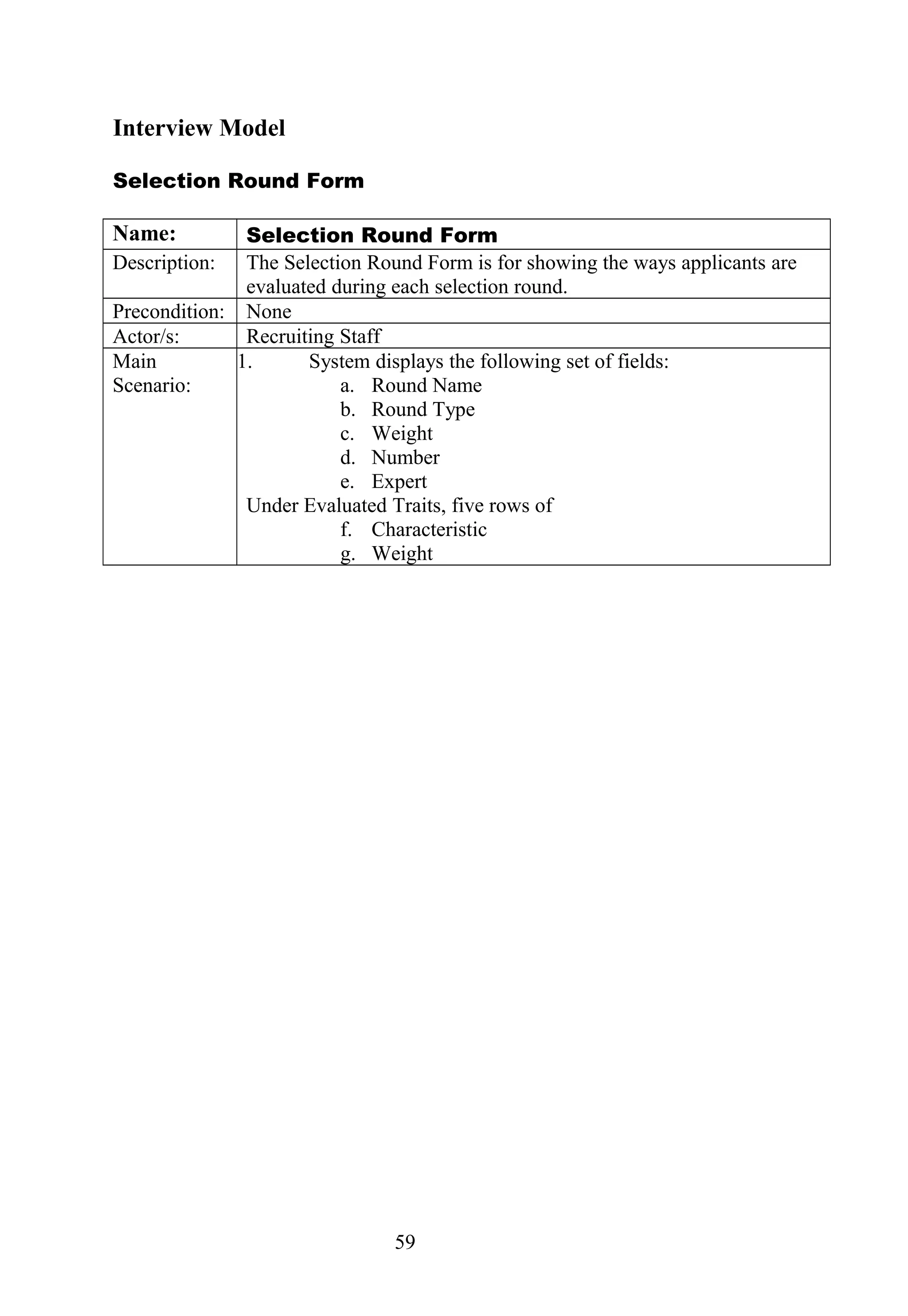 Interview Model
Selection Round Form
Name: Selection Round Form
Description: The Selection Round Form is for showing the ways applicants are
evaluated during each selection round.
Precondition: None
Actor/s: Recruiting Staff
Main
Scenario:
1. System displays the following set of fields:
a. Round Name
b. Round Type
c. Weight
d. Number
e. Expert
Under Evaluated Traits, five rows of
f. Characteristic
g. Weight
59
 