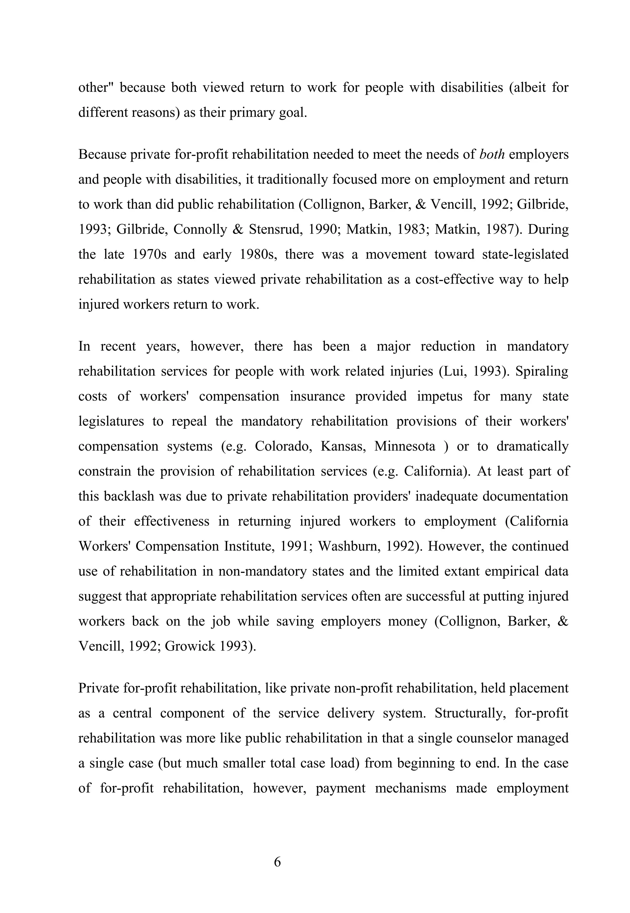 other" because both viewed return to work for people with disabilities (albeit for
different reasons) as their primary goal.
Because private for-profit rehabilitation needed to meet the needs of both employers
and people with disabilities, it traditionally focused more on employment and return
to work than did public rehabilitation (Collignon, Barker, & Vencill, 1992; Gilbride,
1993; Gilbride, Connolly & Stensrud, 1990; Matkin, 1983; Matkin, 1987). During
the late 1970s and early 1980s, there was a movement toward state-legislated
rehabilitation as states viewed private rehabilitation as a cost-effective way to help
injured workers return to work.
In recent years, however, there has been a major reduction in mandatory
rehabilitation services for people with work related injuries (Lui, 1993). Spiraling
costs of workers' compensation insurance provided impetus for many state
legislatures to repeal the mandatory rehabilitation provisions of their workers'
compensation systems (e.g. Colorado, Kansas, Minnesota ) or to dramatically
constrain the provision of rehabilitation services (e.g. California). At least part of
this backlash was due to private rehabilitation providers' inadequate documentation
of their effectiveness in returning injured workers to employment (California
Workers' Compensation Institute, 1991; Washburn, 1992). However, the continued
use of rehabilitation in non-mandatory states and the limited extant empirical data
suggest that appropriate rehabilitation services often are successful at putting injured
workers back on the job while saving employers money (Collignon, Barker, &
Vencill, 1992; Growick 1993).
Private for-profit rehabilitation, like private non-profit rehabilitation, held placement
as a central component of the service delivery system. Structurally, for-profit
rehabilitation was more like public rehabilitation in that a single counselor managed
a single case (but much smaller total case load) from beginning to end. In the case
of for-profit rehabilitation, however, payment mechanisms made employment
6
 