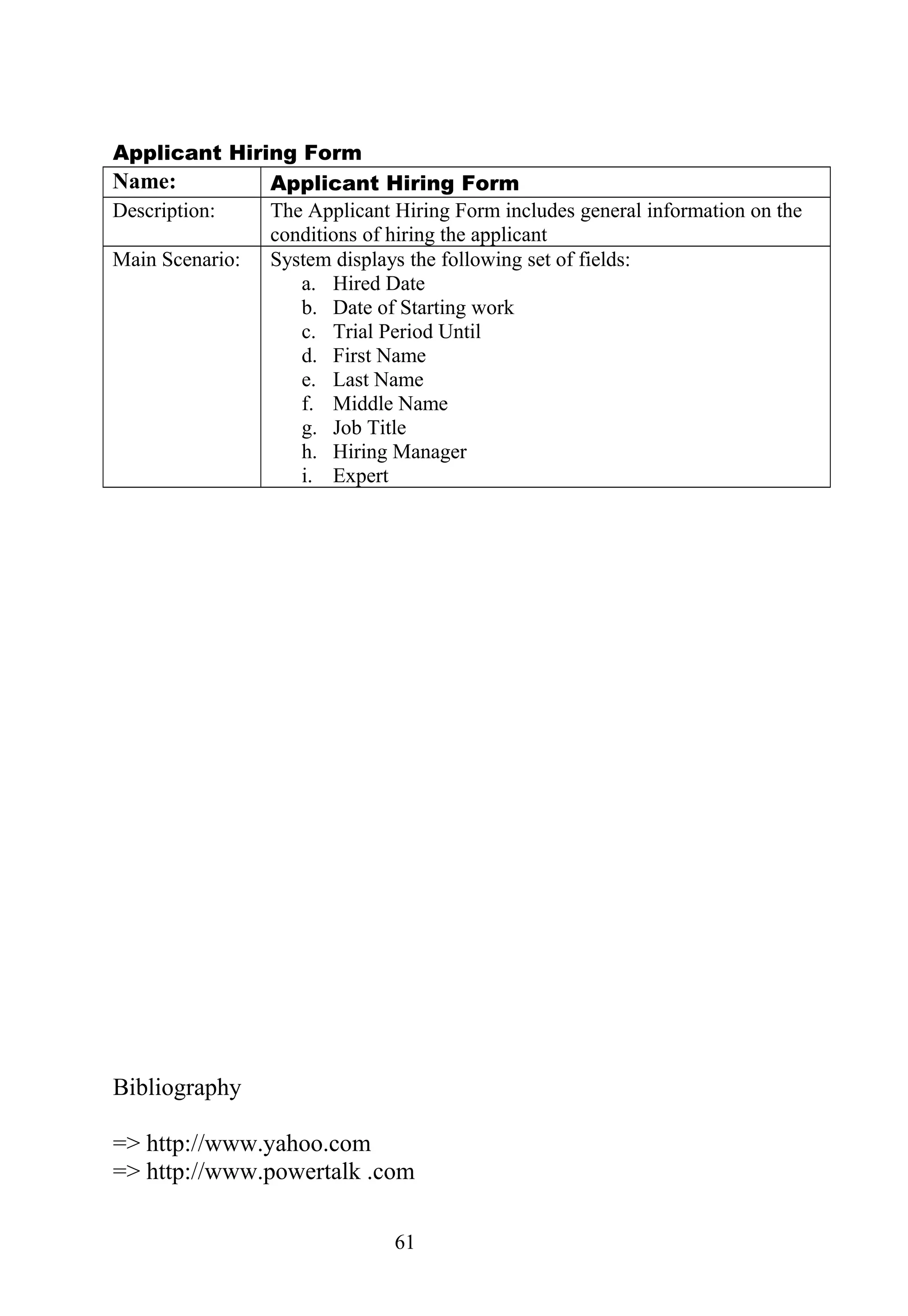 Applicant Hiring Form
Name: Applicant Hiring Form
Description: The Applicant Hiring Form includes general information on the
conditions of hiring the applicant
Main Scenario: System displays the following set of fields:
a. Hired Date
b. Date of Starting work
c. Trial Period Until
d. First Name
e. Last Name
f. Middle Name
g. Job Title
h. Hiring Manager
i. Expert
Bibliography
=> http://www.yahoo.com
=> http://www.powertalk .com
61
 