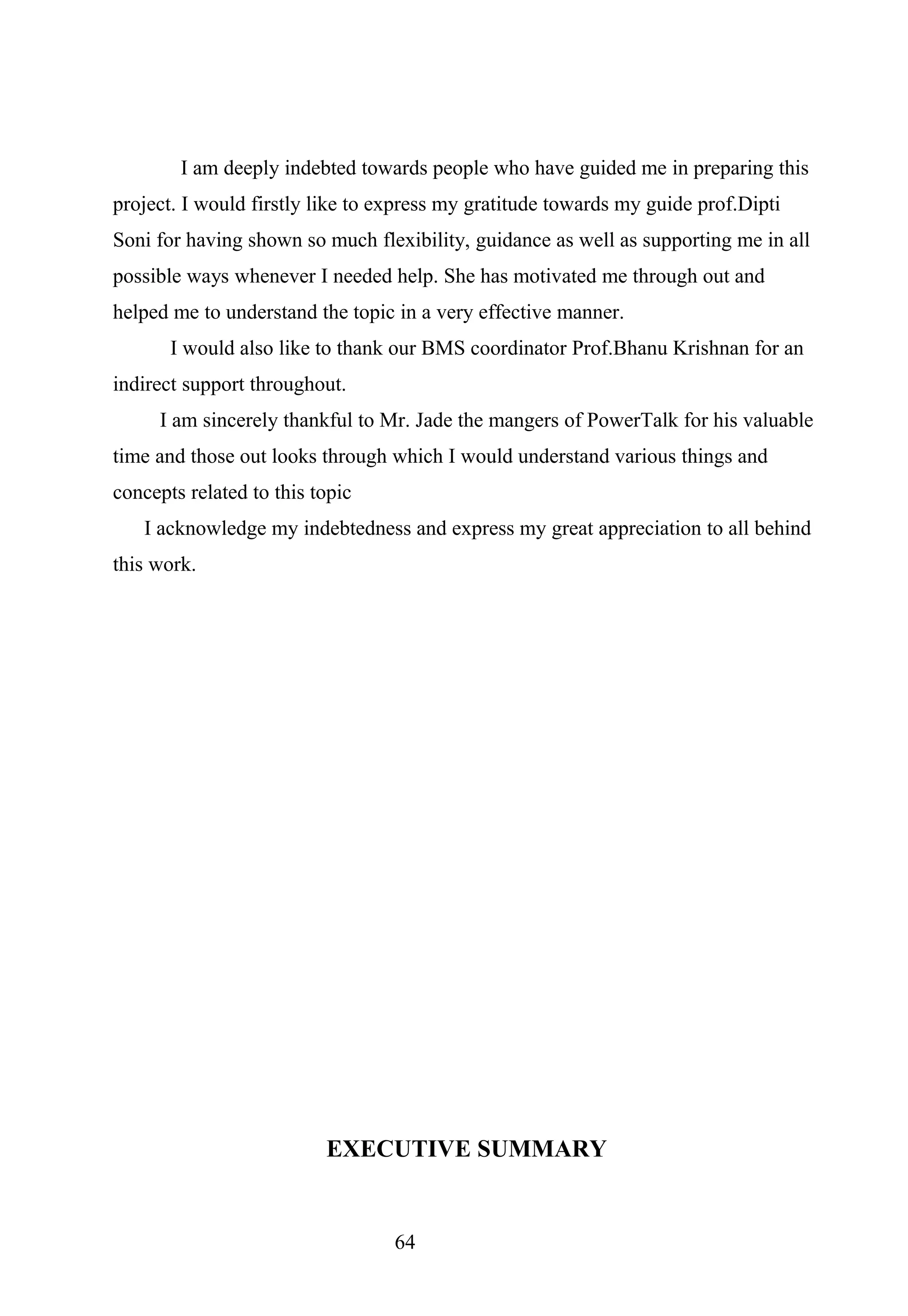 I am deeply indebted towards people who have guided me in preparing this
project. I would firstly like to express my gratitude towards my guide prof.Dipti
Soni for having shown so much flexibility, guidance as well as supporting me in all
possible ways whenever I needed help. She has motivated me through out and
helped me to understand the topic in a very effective manner.
I would also like to thank our BMS coordinator Prof.Bhanu Krishnan for an
indirect support throughout.
I am sincerely thankful to Mr. Jade the mangers of PowerTalk for his valuable
time and those out looks through which I would understand various things and
concepts related to this topic
I acknowledge my indebtedness and express my great appreciation to all behind
this work.
EXECUTIVE SUMMARY
64
 