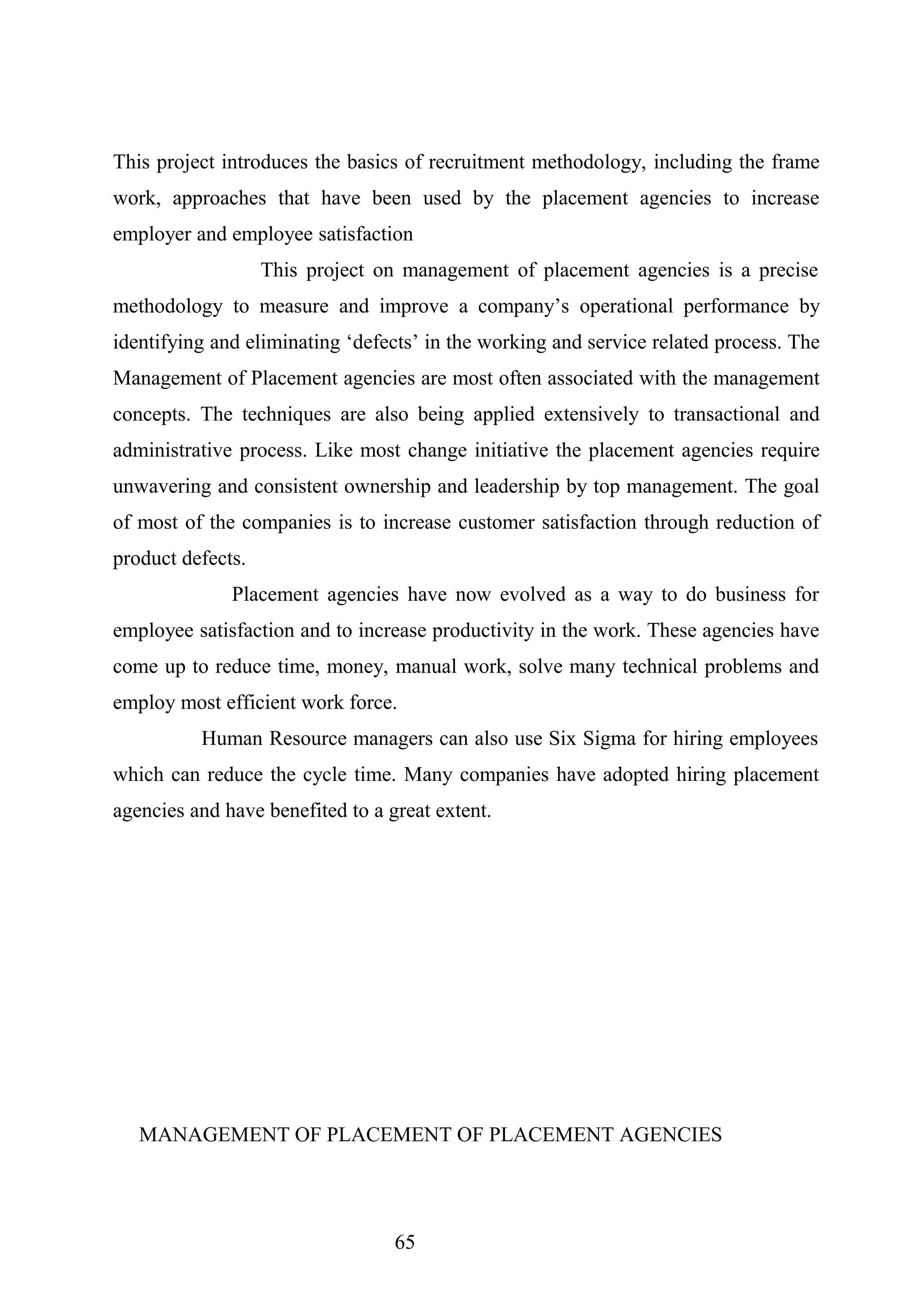 This project introduces the basics of recruitment methodology, including the frame
work, approaches that have been used by the placement agencies to increase
employer and employee satisfaction
This project on management of placement agencies is a precise
methodology to measure and improve a company’s operational performance by
identifying and eliminating ‘defects’ in the working and service related process. The
Management of Placement agencies are most often associated with the management
concepts. The techniques are also being applied extensively to transactional and
administrative process. Like most change initiative the placement agencies require
unwavering and consistent ownership and leadership by top management. The goal
of most of the companies is to increase customer satisfaction through reduction of
product defects.
Placement agencies have now evolved as a way to do business for
employee satisfaction and to increase productivity in the work. These agencies have
come up to reduce time, money, manual work, solve many technical problems and
employ most efficient work force.
Human Resource managers can also use Six Sigma for hiring employees
which can reduce the cycle time. Many companies have adopted hiring placement
agencies and have benefited to a great extent.
MANAGEMENT OF PLACEMENT OF PLACEMENT AGENCIES
65
 