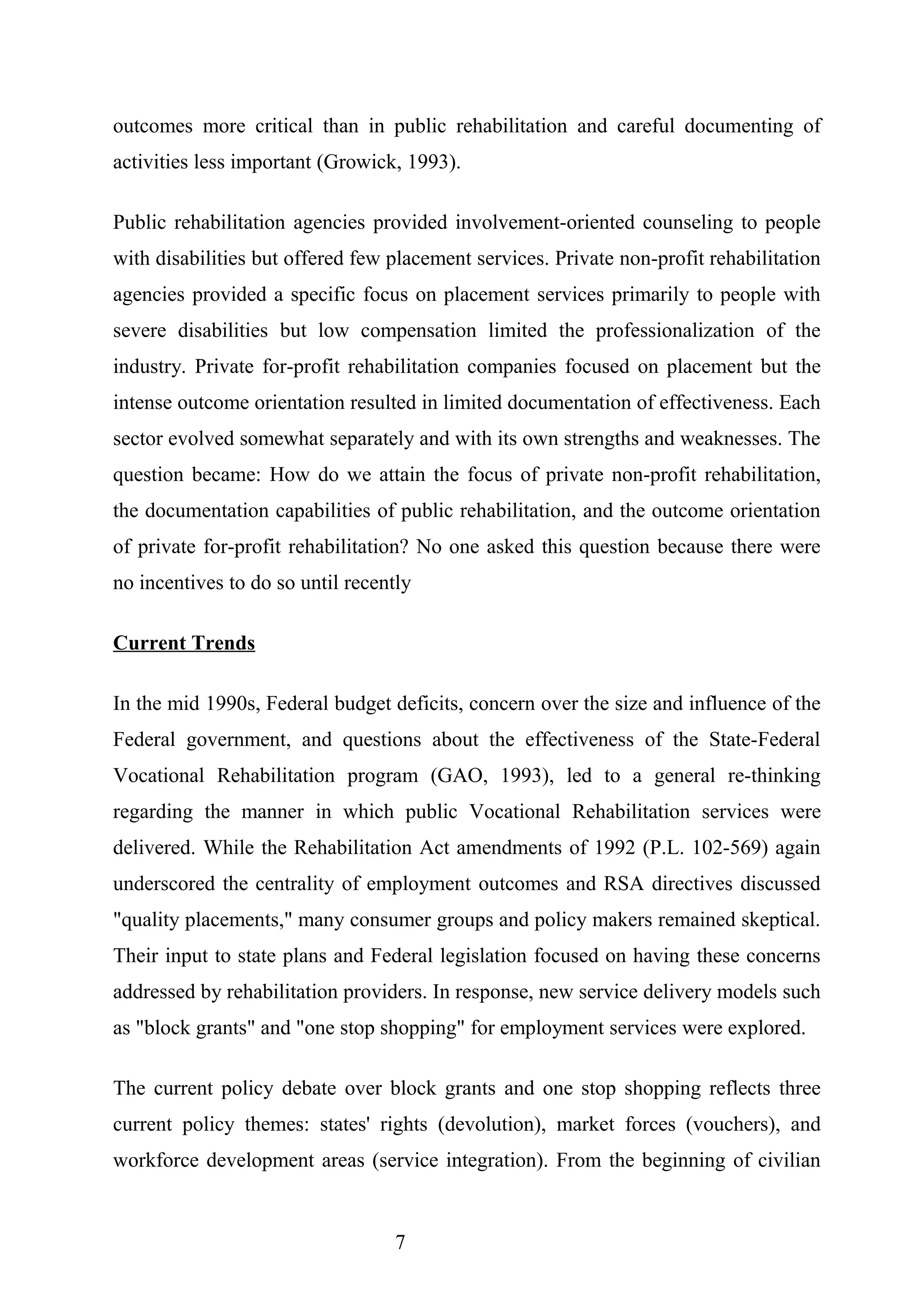 outcomes more critical than in public rehabilitation and careful documenting of
activities less important (Growick, 1993).
Public rehabilitation agencies provided involvement-oriented counseling to people
with disabilities but offered few placement services. Private non-profit rehabilitation
agencies provided a specific focus on placement services primarily to people with
severe disabilities but low compensation limited the professionalization of the
industry. Private for-profit rehabilitation companies focused on placement but the
intense outcome orientation resulted in limited documentation of effectiveness. Each
sector evolved somewhat separately and with its own strengths and weaknesses. The
question became: How do we attain the focus of private non-profit rehabilitation,
the documentation capabilities of public rehabilitation, and the outcome orientation
of private for-profit rehabilitation? No one asked this question because there were
no incentives to do so until recently
Current Trends
In the mid 1990s, Federal budget deficits, concern over the size and influence of the
Federal government, and questions about the effectiveness of the State-Federal
Vocational Rehabilitation program (GAO, 1993), led to a general re-thinking
regarding the manner in which public Vocational Rehabilitation services were
delivered. While the Rehabilitation Act amendments of 1992 (P.L. 102-569) again
underscored the centrality of employment outcomes and RSA directives discussed
"quality placements," many consumer groups and policy makers remained skeptical.
Their input to state plans and Federal legislation focused on having these concerns
addressed by rehabilitation providers. In response, new service delivery models such
as "block grants" and "one stop shopping" for employment services were explored.
The current policy debate over block grants and one stop shopping reflects three
current policy themes: states' rights (devolution), market forces (vouchers), and
workforce development areas (service integration). From the beginning of civilian
7
 