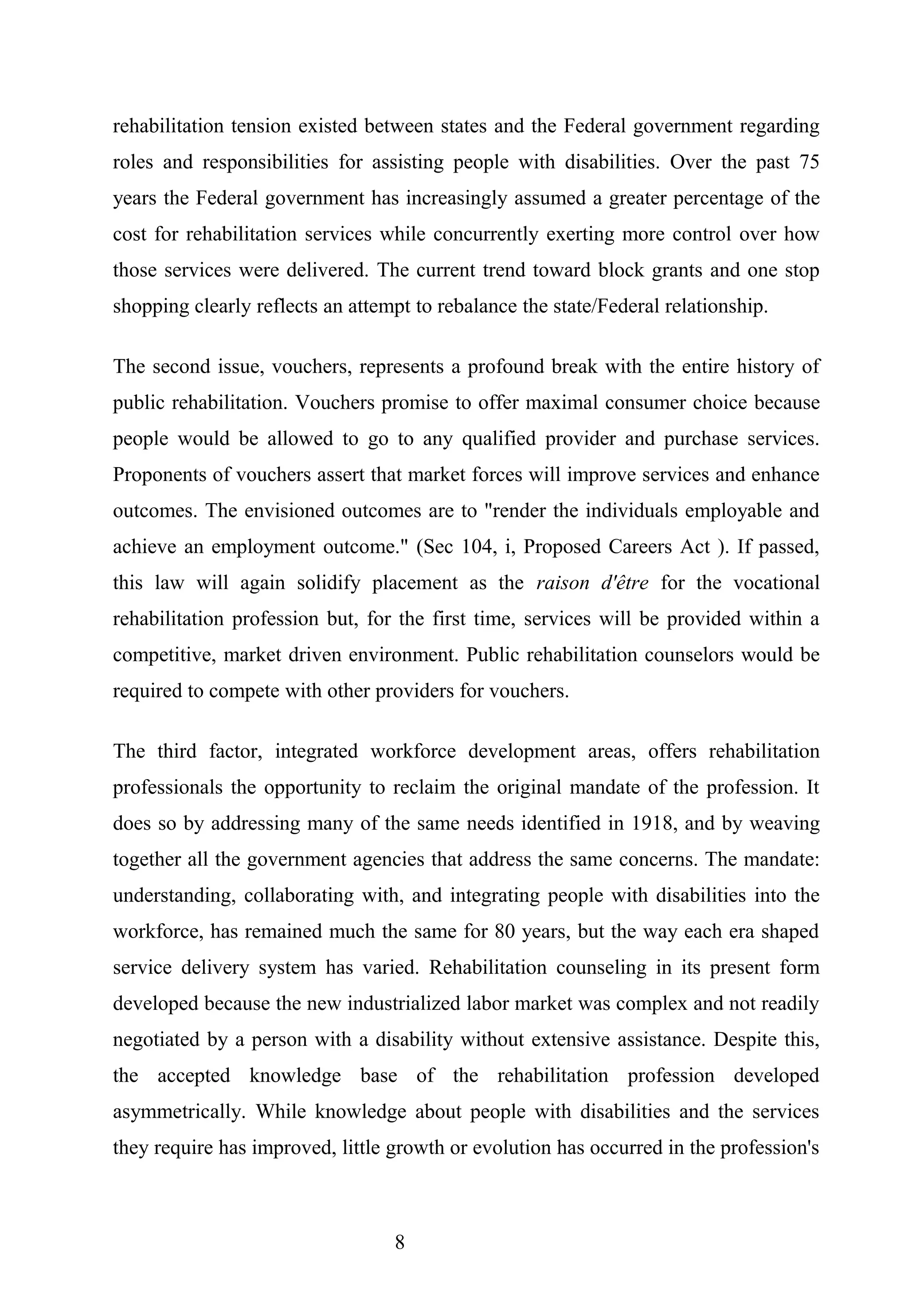 rehabilitation tension existed between states and the Federal government regarding
roles and responsibilities for assisting people with disabilities. Over the past 75
years the Federal government has increasingly assumed a greater percentage of the
cost for rehabilitation services while concurrently exerting more control over how
those services were delivered. The current trend toward block grants and one stop
shopping clearly reflects an attempt to rebalance the state/Federal relationship.
The second issue, vouchers, represents a profound break with the entire history of
public rehabilitation. Vouchers promise to offer maximal consumer choice because
people would be allowed to go to any qualified provider and purchase services.
Proponents of vouchers assert that market forces will improve services and enhance
outcomes. The envisioned outcomes are to "render the individuals employable and
achieve an employment outcome." (Sec 104, i, Proposed Careers Act ). If passed,
this law will again solidify placement as the raison d'être for the vocational
rehabilitation profession but, for the first time, services will be provided within a
competitive, market driven environment. Public rehabilitation counselors would be
required to compete with other providers for vouchers.
The third factor, integrated workforce development areas, offers rehabilitation
professionals the opportunity to reclaim the original mandate of the profession. It
does so by addressing many of the same needs identified in 1918, and by weaving
together all the government agencies that address the same concerns. The mandate:
understanding, collaborating with, and integrating people with disabilities into the
workforce, has remained much the same for 80 years, but the way each era shaped
service delivery system has varied. Rehabilitation counseling in its present form
developed because the new industrialized labor market was complex and not readily
negotiated by a person with a disability without extensive assistance. Despite this,
the accepted knowledge base of the rehabilitation profession developed
asymmetrically. While knowledge about people with disabilities and the services
they require has improved, little growth or evolution has occurred in the profession's
8
 
