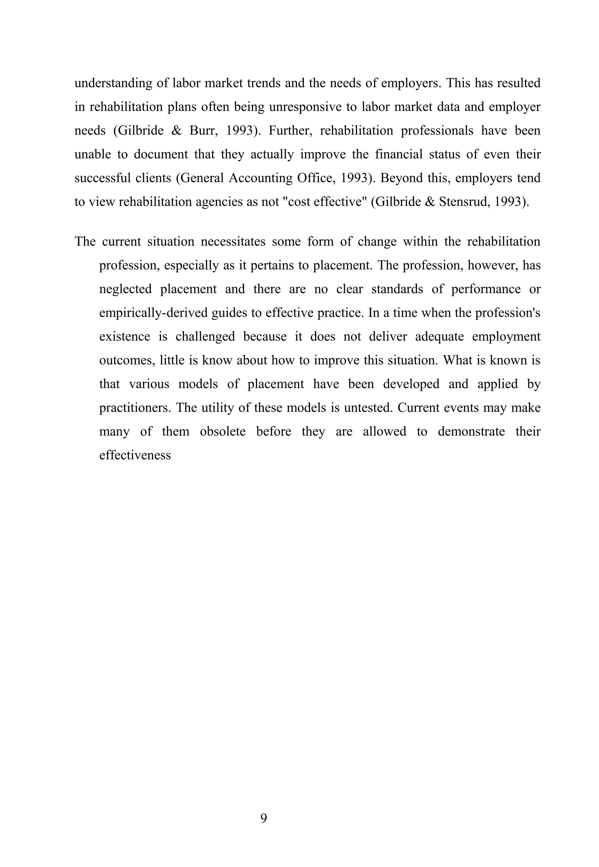 understanding of labor market trends and the needs of employers. This has resulted
in rehabilitation plans often being unresponsive to labor market data and employer
needs (Gilbride & Burr, 1993). Further, rehabilitation professionals have been
unable to document that they actually improve the financial status of even their
successful clients (General Accounting Office, 1993). Beyond this, employers tend
to view rehabilitation agencies as not "cost effective" (Gilbride & Stensrud, 1993).
The current situation necessitates some form of change within the rehabilitation
profession, especially as it pertains to placement. The profession, however, has
neglected placement and there are no clear standards of performance or
empirically-derived guides to effective practice. In a time when the profession's
existence is challenged because it does not deliver adequate employment
outcomes, little is know about how to improve this situation. What is known is
that various models of placement have been developed and applied by
practitioners. The utility of these models is untested. Current events may make
many of them obsolete before they are allowed to demonstrate their
effectiveness
9
 