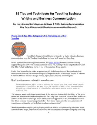 39 Tips and Techniques for Teaching Business
         Writing and Business Communication
  For more tips and techniques, go to Bovee & Thill’s Business Communication
         Blog (http://boveeandthillbusinesscommunicationblog.com).


Please Don’t Buy This: Patagonia’s Un-Marketing on Cyber
Monday




                 From Black Friday to Small Business Saturday to Cyber Monday, business
communication over the Thanksgiving holiday weekend is all about buy, buy, buy.

In this hypersaturated message environment, this email missive from the outdoor-clothing
supplier Patagonia on Cyber Monday definitely stood out, starting with the large headline "Don't
Buy This Jacket" and a large photo of one of its signature fleece jackets.

Rather than promoting the jacket as a must-get gift for holiday shoppers, Patagonia used the
email to talk about the environmental impact of its products and to encourage readers to take the
Common Threads Initiative pledge: reduce, repair, reuse, recycle, and reimagine.

Here's how the company explained its unusual message:

      Because Patagonia wants to be in business for a good long time – and leave a world
      inhabitable for our kids – we want to do the opposite of every other business today.
      We ask you to buy less and to reflect before you spend a dime on this jacket or
      anything else.

The message wasn't entirely un-promotional. It did point out that the high durability of the jacket
meant that wearers wouldn't need to replace it for a long time. However, this was done within the
context of the "reduce" message, and it clearly stands in opposition to the planned obsolescence
that drives so many product categories today—how many weeks until the next generation of
smartphones replaces the perfectly functional current generation?

Was Patagonia's message a cynical ploy to gain favor with its environmentally conscious target
consumer? One might jump to that conclusion, but we've been following the company for a long
                                                 1
 