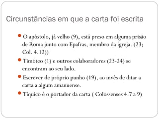 Dois temas são desenvolvidos na carta:
1) A necessidade do perdão,
2) A aplicação dos valores cristãos à realidade social
(especificamente, ao problema da escravidão).
A expressão da espiritualidade cristã é exercida ao
perdoar: esta é a essência do apelo a Filemom.
O evangelho reconcilia pessoas, não apenas
judeus (como Paulo) e gentios (como Filemom), mas
também escravos (fugitivo como Onésimo) e
senhores (como Filemon), tornando todos irmãos.
Esta carta é considerada um “testemunho do que se
entende por justiça Cristã”
Ótica do mundo
Ótica do cristão
PERDOARPERDOAR
 