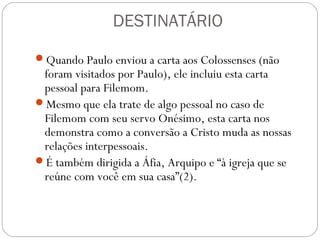 A NECESSIDADE DE PERDOAR
Paulo pede explicitamente que se perdoe um crime
merecedor de punição (o crime de Onésimo: fugir e, talvez,
roubar – 18)
“Ele [Onésimo], antes lhe era inútil, mas agora é útil, tanto
para você como para mim.” (11),
As relações mudaram: a utilidade de Onésimo para a Igreja
era, agora, maior do que para o próprio Filemom (estava
sendo uma benção para os outros).
Perdoar seu escravo fugitivo era prestar um serviço à Igreja.
Para que nada faça com que Filemom recuse aceitar
Onésimo de volta, Paulo se oferece para pagar pelo dano
que cometera (18-19), não se sabe como pagaria, pois está
preso, em todo caso dá o exemplo, assumindo a dívida.
 