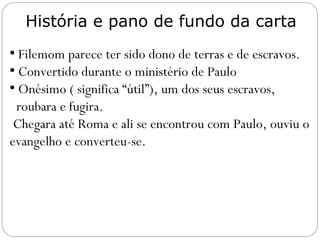 Lutero: “O que Cristo fez a nosso favor diante de
Deus o Pai, Paulo faz a favor de Onésimo diante
de Filemom”.
O ensino da carta supera a questão da escravatura.
Onésimo significa “proveitoso”.
Cristo torna o homem útil aos outros.
Inácio (bispo de Antioquia 68 a 100 dC), a caminho
de Roma para ser morto como mártir, escreveu à
igreja de Éfeso:
“Em nome de Deus, portanto, eu recebi sua
numerosa congregação na pessoa de Onésimo,
seu bispo no mundo, um homem cujo amor está
além das palavras. Minha oração é que você ame
no Espírito de Jesus Cristo e todos sejam como
ele. Bendito é aquele que lhes permite ter um
bispo desses. Vocês o mereceram!”
O evangelho faz coisas como essa!
 