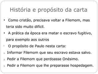 A QUESTÃO DA ESCRAVIDÃO
Quanto à questão da escravidão, Paulo não propõe uma
subversão desta instituição característica do período.
O cristianismo, ao que parece, não deveria alterar os
modelos sociais vigentes.
Uma mudança interior de atitude era o que se requeria.
Esta mudança interior em Filemom seria mais importante do
qualquer mudança na própria instituição da escravidão.
Quando nos relacionamos como crentes em Jesus nos
tornamos iguais, sem preconceito social, econômico, de
raça, de religião e de cultura. Gl 3.28
Todas as classes sociais deixam de existir em Cristo.
Todos somos iguais perante Deus.
 