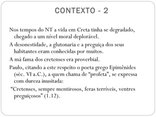 Estrutura da Carta
Introdução 1.1-4 (Paulo em geral se apresenta como servo
de Jesus, nesta carta como servo de Deus)
Tito deve apontar anciãos com as qualificações certas – 1.5-9
Heresia que ameaçava os cretenses – 1.10-16
Exortações sobre a responsabilidade da vida cristã:
Vida cristã no lar e nos círculos domésticos – 2.1-15
Vida cristã na sociedade – 3.1-8
Como tratar os hereges – 3.9-11
Solicitações de ordem pessoal – 3.12-15
 
